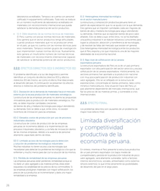 EI 2: Heterogénea intensidad tecnológica
en el sector manufacturero
La estructura y composición productiva peruana tiene un
patrón de especialización que no se ajusta con la que demanda.
Esto genera que se importen cantidades cada vez mayores de
bienes de alta y mediana tecnología para seguir atendiendo
su demanda, mientras que se exportan bienes de poco valor
añadido. Esto se debe a que, entre otros, no se ha diseñado
una política industrial ni se realizan esfuerzos conscientes para
lograr la utilización, absorción y transferencia de tecnologías,
y de resolver las fallas del mercado que existen en general.
Esta heterogénea intensidad tecnológica entre los productos
que el Perú exporta y los que importa es una de las mayores
debilidades de la economía nacional.
EI 3: Bajo nivel de sofisticación de la canasta
exportadora peruana
La estructura exportadora del Perú es la de un país primario
exportador con alta participación del sector servicios y escasa
sofisticación de la canasta exportadora. Históricamente, los
sectores primarios han aportado a la producción nacional
con muy poca participación de producción industrial con
valor agregado. Ello se ve reflejado en la estructura de
exportaciones, concentrada en bienes primarios, tales como
minería e hidrocarburos. Esta situación hace del Perú un
país altamente dependiente del mercado internacional, que
fija los precios de las materias primas, y vulnerable a crisis
internacionales.
2.2.3. EFECTO FINAL
Los problemas descritos son causantes de un problema de
mayor nivel (efecto final):
laboratorios acreditados. Tampoco se cuenta con personal
calificado ni equipamiento sofisticado. Todo esto se traduce
en un número insuficiente de laboratorios acreditados en
materiales con reconocimiento internacional que pueda
satisfacer la demanda potencial del sector productivo.
• 	 CI 3: Débil desarrollo de las normas técnicas de materiales
El Perú cuenta con pocas normas técnicas de materiales.
Esto genera que el sector productivo tenga dificultades
cuando produce materiales que no se producían antes
en el país, ya que no cuenta con las normas técnicas para
esos materiales. Tampoco existen grupos de investigación
que implementen nuevas normas técnicas. Nuevamente,
esto genera un insuficiente número de normas técnicas
de materiales con reconocimiento internacional capaces
de satisfacer la demanda potencial del sector productivo.
2.2.2. EFECTOS DIRECTOS (ED) E INDIRECTOS (EI)
El problema identificado a la luz del diagnóstico permite
identificar un conjunto de efectos directos (ED) y efectos
indirectos (EI) del mismo, así como el efecto final relacionado
al desarrollo del país. A continuación se presentan los efectos
directos e indirectos del problema identificado:
ED 1: Desviación de la demanda de materiales hacia el mercado
externo por la escasa producción de materiales estratégicos
La estructura de las empresas peruanas no alienta las propuestas
innovadoras para la producción de materiales estratégicos. Por
ello, se debe importar cantidades crecientes
de bienes de alta y mediana tecnología para seguir atendiendo
su demanda. Esto se debe a que, entre otros, no existen
incentivos de innovación para las empresas.
ED 2: Elevados costos de producción por uso de procesos
industriales obsoletos
La estructura de costos de producción de las empresas
peruanas se incrementa debido a la implementación de
procesos industriales obsoletos y a la falta de innovación dentro
de las mismas empresas, debido a la ausencia de personal
altamente capacitado dentro de éstas.
ED 3: Limitado acceso de tecnologías para la detección
y solución de problemas tecnológicos industriales
Muchas industrias no tienen acceso a las tecnologías que
necesitarían para detectar los problemas tecnológicos a los que se
enfrentan y mucho menos para dar con la solución de los mismos.
EI 1: Pérdida de rentabilidad de las empresas peruanas
Las empresas peruanas están perdiendo rentabilidad porque al
no darle un valor agregado a las materias primas, éstas están
expuestas a la variabilidad de los precios de los commodities. Si
las empresas produjeran materiales con mayor sofisticación, los
precios de sus productos se incrementarían y daría una mayor
rentabilidad a la empresa.
Limitada diversificación
y competitividad
productiva de la
economía peruana.
En síntesis, mientras el Perú presente la estructura productiva
de un país primario exportador con bajos niveles de
competitividad y persista en la producción industrial de poco
valor agregado, será altamente vulnerable, tanto a factores
internos (económicos, sociales, ambientales) como externos
(shocks externos), lo que limita seriamente las posibilidades
de desarrollo del país en el largo plazo.
26
 