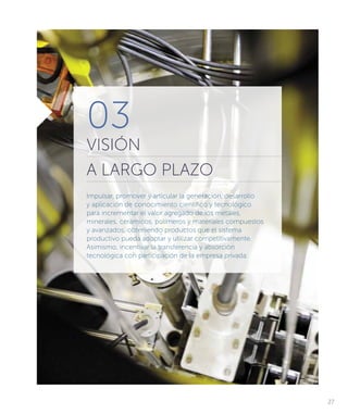 03
VISIÓN
A LARGO PLAZO
Impulsar, promover y articular la generación, desarrollo
y aplicación de conocimiento científico y tecnológico
para incrementar el valor agregado de los metales,
minerales, cerámicos, polímeros y materiales compuestos
y avanzados, obteniendo productos que el sistema
productivo pueda adoptar y utilizar competitivamente.
Asimismo, incentivar la transferencia y absorción
tecnológica con participación de la empresa privada.
27
 
