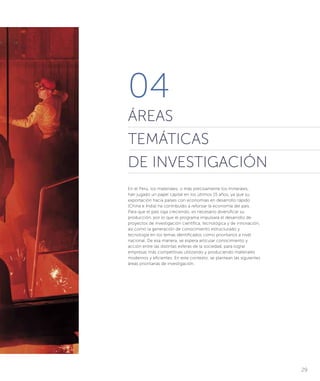 29
04
ÁREAS
TEMÁTICAS
DE INVESTIGACIÓN
En el Perú, los materiales, o más precisamente los minerales,
han jugado un papel capital en los últimos 15 años, ya que su
exportación hacia países con economías en desarrollo rápido
(China e India) ha contribuido a reforzar la economía del país.
Para que el país siga creciendo, es necesario diversificar su
producción, por lo que el programa impulsará el desarrollo de
proyectos de investigación científica, tecnológica y de innovación,
así como la generación de conocimiento estructurado y
tecnología en los temas identificados como prioritarios a nivel
nacional. De esa manera, se espera articular conocimiento y
acción entre las distintas esferas de la sociedad, para lograr
empresas más competitivas utilizando y produciendo materiales
modernos y eficientes. En este contexto, se plantean las siguientes
áreas prioritarias de investigación.
 