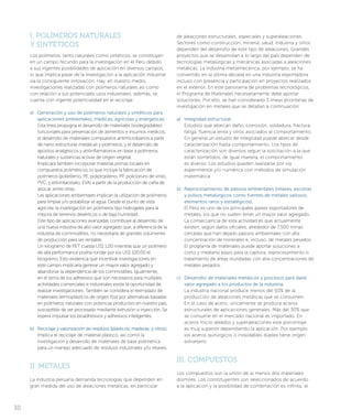 I. POLÍMEROS NATURALES
Y SINTÉTICOS
Los polímeros, tanto naturales como sintéticos, se constituyen
en un campo fecundo para la investigación en el Perú debido
a sus ingentes posibilidades de aplicación en diversos campos,
lo que implica pasar de la investigación a la aplicación industrial
vía la consiguiente innovación. Hay, en nuestro medio,
investigaciones realizadas con polímeros naturales así como
con relación a sus potenciales usos industriales; además, se
cuenta con ingente potencialidad en el reciclaje.
a)	 Generación y uso de polímeros naturales y sintéticos para
aplicaciones ambientales, médicas, agrícolas y energéticas.
Esta línea propugna el desarrollo de materiales biodegradables
funcionales para preservación de alimentos e insumos médicos,
el desarrollo de materiales compuestos antimicrobianos a partir
de nano estructuras metálicas y polímeros, y el desarrollo de
apósitos analgésicos y antiinflamatorios en base a polímeros
naturales y sustancias activas de origen vegetal.
Implicará también incorporar materias primas locales en
compuestos poliméricos, lo que incluye la fabricación de
polímeros (polietileno, PE, polipropileno, PP, policloruro de vinilo,
PVC, y etilvinilacetato, EVA) a partir de la producción de caña de
azúcar, entre otras.
Las aplicaciones ambientales implican la utilización de polímeros
para limpiar y/o potabilizar el agua. Desde el punto de vista
agrícola, la investigación en polímeros tipo hidrogeles para la
mejora de terrenos desérticos o de baja humedad.
Este tipo de aplicaciones avanzadas contribuye al desarrollo de
una nueva industria de alto valor agregado que, a diferencia de la
industria de commodities, no necesitaría de grandes volúmenes
de producción para ser rentable.
Un kilogramo de PET cuesta US$ 1.00 mientras que un polímero
de alta performance podría rondar por los US$ 100.00 el
kilogramo. Esto evidencia que incentivar investigaciones en
este campo implicaría generar un mayor valor agregado y
abandonar la dependencia de los commodities. Igualmente,
en el tema de los adhesivos que son necesarios para múltiples
actividades comerciales e industriales existe la oportunidad de
realizar investigaciones. También se considera el reemplazo de
materiales termoplásticos de origen fósil por alternativas basadas
en polímeros naturales con potencial productivo en nuestro país,
susceptible de ser procesado mediante extrusión o inyección. Se
espera impulsar los bioadhesivos y adhesivos inteligentes.
b)	 Reciclaje y valorización de residuos (plásticos, maderas, y otros).
Implica el reciclaje de material plástico, así como la
investigación y desarrollo de materiales de base polimérica
para un manejo adecuado de residuos industriales y/o relaves.
II. METALES
La industria peruana demanda tecnologías que dependen en
gran medida del uso de aleaciones metálicas, en particular
de aleaciones estructurales, especiales y superaleaciones.
Sectores como construcción, minería, salud, industria y otros
dependen del desarrollo de este tipo de aleaciones. Grandes
proyectos que se desarrollan a lo largo del país dependen de
tecnologías metalúrgicas y mecánicas asociadas a aleaciones
metálicas. La industria metalmecánica, por ejemplo, se ha
convertido en la última década en una industria exportadora
incluso con presencia y participación en proyectos realizados
en el exterior. En este panorama de problemas tecnológicos,
el Programa de Materiales necesariamente debe aportar
soluciones. Por ello, se han considerado 3 líneas prioritarias de
investigación en metales que se detallan a continuación:
a)	 Integridad estructural.
Estudios que abarcan daño, corrosión, soldadura, fractura,
fatiga, fluencia lenta y otros asociados al comportamiento.
En general un estudio de integridad puede abarcar desde
caracterización hasta comportamiento. Los tipos de
caracterización son diversos según la solicitación a la que
están sometidos, de igual manera, el comportamiento
es diverso. Los estudios pueden realizarse por vía
experimental y/o numérica con métodos de simulación
matemática.
b)	 Reprocesamiento de pasivos ambientales (relaves, escorias
y polvos metalúrgicos como fuentes de metales valiosos,
elementos raros y estratégicos).
El Perú es uno de los principales países exportadores de
metales, los que no suelen tener un mayor valor agregado.
La consecuencia de esta actividad es que actualmente
existen, según datos oficiales, alrededor de 7,500 minas
cerradas que han dejado pasivos ambientales con alta
concentración de minerales e, incluso, de metales pesados.
El programa de materiales puede aportar soluciones a
corto y mediano plazo para la captura, reprocesamiento o
tratamiento de áreas inundadas con alta concentraciones de
metales pesados.
c)	 Desarrollo de materiales metálicos y procesos para darle
valor agregado a los productos de la industria.
La industria nacional produce menos del 50% de la
producción de aleaciones metálicas que se consumen.
En el caso de acero, únicamente se produce aceros
estructurales de aplicaciones generales. Más del 30% que
se consume en el mercado nacional es importado. En
aceros micro aleados y superaleaciones este porcentaje
es muy superior dependiendo la aplicación. Por ejemplo,
los aceros quirúrgicos o inoxidables dúplex tiene origen
extranjero.
III. COMPUESTOS
Los compuestos son la unión de al menos dos materiales
disímiles. Los constituyentes son seleccionados de acuerdo
a la aplicación y la posibilidad de combinación es infinita, al
30
 