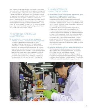 igual que sus aplicaciones. Existen dos tipos de compuestos:
heterogéneos y homogéneos. En el compuesto heterogéneo
los materiales que lo componen se encuentran diferenciados
y existen interfaces de separación, éstos usualmente son los
compuestos tradicionales. El compuesto homogéneo consta
de materiales con un cambio suave en su composición
química, dependiendo de las aplicaciones o usos que tendrán.
En nuestro país, las fibras naturales pueden ofrecer grandes
posibilidades de desarrollo de materiales compuestos a bajo
costo. Las fibras naturales cumplen con los requisitos de bajo
peso y gran resistencia por lo que ofrecen grandes ventajas
para aplicaciones estructurales diversas.
IV. CERÁMICOS Y MINERALES
NO METÁLICOS
a)	 Caracterización e incremento del valor agregado de
materiales cerámicos y minerales no metálicos regionales.
Es necesaria la realización de investigación básica
(geológica, física, química) que permita caracterizar a
profundidad y clasificar las propiedades de los materiales
cerámicos de las diferentes regiones del país; así como el
desarrollo de nuevos productos. Asimismo, es importante
definir el tipo de proceso específico al que deben someterse
determinadas arcillas para obtener materiales cerámicos
de calidad (cerámicos utilitarios, cerámicos y minerales
no metálicos de uso industrial y cerámicos avanzados) y
competitivos en los mercados nacional e internacional.
V. NANOMATERIALES
Y SEMICONDUCTORES
a)	 Estudio y aplicación de nanomateriales avanzados en salud,
construcción, energía, industria y ambiente.
La nanotecnología es el estudio, diseño, síntesis,
manipulación y aplicación de materiales, dispositivos y
sistemas a través del control de la materia en la escala de los
nanómetros (entre 1 y 100 nm, siendo un nanómetro igual a
1x10-9 m) y que presentan nuevas propiedades y fenómenos
de la materia en dicha escala.
Los materiales de escala manométrica constituyen un
área potencial de desarrollo en todas las áreas antes
mencionadas y requieren una atención especial debido a
que la aplicación de nanomateriales en diversos sectores de
la industria es amplia y a que puede generar oportunidades
de competitividad industrial y crecimiento económico de
alto impacto. Aun cuando no existen en el país cadenas
productivas de nanomateriales, es importante apoyar las
demandas de formación, implementación de laboratorios y
de proyectos de investigación básica y aplicada en el campo
de la nanotecnología.
b)	 Estudio de semiconductores para aplicaciones electrónicas.
Materiales para la industria y aplicaciones electrónicas;
se consideran de materiales de interés para aplicaciones
como dieléctricos de alta y baja permitividad,
conductores metálicos transparentes, dispositivos para
magnetoelectrónica, materiales para electrónica molecular,
materiales funcionales sobre soportes flexibles y dispositivos
multifuncionales, electroópticos, fotomagnéticos, etc.
31
 