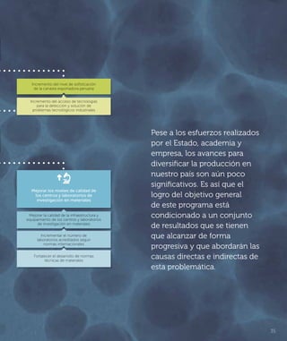 35
Pese a los esfuerzos realizados
por el Estado, academia y
empresa, los avances para
diversificar la producción en
nuestro país son aún poco
significativos. Es así que el
logro del objetivo general
de este programa está
condicionado a un conjunto
de resultados que se tienen
que alcanzar de forma
progresiva y que abordarán las
causas directas e indirectas de
esta problemática.
Mejorar la calidad de la infraestructura y
equipamiento de los centros y laboratorios
de investigación en materiales
Incrementar el número de
laboratorios acreditados según
normas internacionales
Fortalecer el desarrollo de normas
técnicas de materiales
Incremento del nivel de soﬁsticación
de la canasta exportadora peruana
Incremento del acceso de tecnologías
para la detección y solución de
problemas tecnológicos industriales
Mejorar los niveles de calidad de
los centros y laboratorios de
investigación en materiales
 