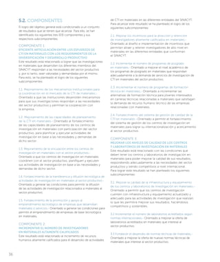 5.2. COMPONENTES
El logro del objetivo general está condicionado a un conjunto
de resultados que se tienen que alcanzar. Para ello, se han
identificado los siguientes tres (03) componentes y sus
respectivos subcomponentes.
COMPONENTE 1:
EFICIENTE ARTICULACIÓN ENTRE LOS ESFUERZOS DE
CTI EN MATERIALES CON LOS REQUERIMIENTOS DE LA
DIVERSIFICACIÓN Y DESARROLLO PRODUCTIVO
Este resultado está relacionado a lograr que las investigaciones
en materiales que desarrollen los diferentes miembros del
SINACYT respondan a las necesidades del sector productivo
y, por lo tanto, sean valoradas y demandadas por el mismo.
Para esto, se ha planteado el logro de los siguientes
subcomponentes:
1.1. Mejoramiento de los mecanismos institucionales para
la coordinación en el mercado de la CTI de materiales.-
Orientado a que las instituciones desarrollen mecanismos
para que sus investigaciones respondan a las necesidades
del sector productivo y permitan la cooperación con
la empresa.
1.2. Mejoramiento de las capacidades de planeamiento
de la CTI en materiales.- Orientado al fortalecimiento
de las capacidades de planeamiento de los centros de
investigación en materiales con participación del sector
productivo, para planificar y ejecutar actividades de
investigación en base a las necesidades y demandas de
dicho sector.
1.3. Mejoramiento de la vinculación entre los centros de
investigación en materiales con el sector productivo.-
Orientado a que los centros de investigación en materiales
coordinen con el sector productivo, planifiquen y ejecuten
sus actividades de investigación en base a las necesidades y
demandas de dicho sector.
1.4. Fortalecimiento de la transferencia y difusión tecnológica de
actividades de investigación en materiales al sector productivo.-
Orientado a generar las condiciones para permitir la difusión
de las actividades de investigación relacionados a materiales al
sector productivo.
1.5. Fortalecimiento de la promoción y apoyo al
emprendimiento tecnológico de empresas que desarrollan
materiales o servicios.- Orientado a generar las condiciones para
permitir el emprendimiento de empresas de base tecnológica
en materiales.
COMPONENTE 2:
INCREMENTAR EL NÚMERO DE INVESTIGADORES
EN MATERIALES ALTAMENTE CALIFICADOS
Este resultado está relacionado al incremento de recursos
humanos altamente calificados para el desarrollo de actividades
de CTI en materiales en las diferentes entidades del SINACYT.
Para alcanzar este resultado se ha planteado el logro de los
siguientes subcomponentes:
2.1. Mejorar los incentivos para la atracción y retención
de investigadores altamente calificados en materiales.-
Orientado al diseño e implementación de incentivos que
permitan atraer y retener investigadores de alto nivel en
materiales en las diferentes entidades que conforman
el SINACYT.
2.2. Incrementar el número de programas de posgrado
en materiales.- Orientado a mejorar el nivel académico de
los programas de posgrado en materiales que respondan
adecuadamente a la demanda de servicios de investigación de
CTI en materiales del sector productivo.
2.3. Incrementar el número de programas de formación
técnica en materiales.- Orientado a incrementar las
alternativas de formación técnica para jóvenes interesados
en carreras técnicas relacionadas a materiales que satisfagan
la demanda de recurso humano técnico de las empresas
relacionadas con materiales.
2.4. Fortalecimiento del sistema de gestión de calidad de la
CTI en materiales.- Orientado a permitir el fortalecimiento
del sistema de gestión de los centros de investigación en
materiales para lograr su internacionalización y acercamiento
al sector productivo.
COMPONENTE 3:
MEJORAR LOS NIVELES DE CALIDAD DE LOS CENTROS
Y LABORATORIOS DE INVESTIGACIÓN EN MATERIALES
Este resultado está relacionado con las condiciones que
deben tener los centros y laboratorios de investigación en
materiales para poder mejorar la calidad de sus resultados,
respondiendo adecuadamente a las necesidades del sector
productivo y siendo competitivos a nivel internacional.
Para lograr este resultado se han planteado los siguientes
subcomponentes:
3.1. Mejorar la calidad de la infraestructura y equipamiento
de los centros y laboratorios de investigación en materiales.-
Orientado a permitir que los centros de investigación
cuenten con infraestructura y equipamiento actualizado y
adecuado para las actividades de investigación que realizan,
lo que les permitirá mejorar sus resultados, haciéndolos
competitivos y sostenibles.
3.2 Incrementar el número de laboratorios acreditados según
normas internacionales.- Orientado a mejorar la oferta de
laboratorios acreditados en materiales que interese al
sector productivo.
3.3 Fortalecer el desarrollo de normas técnicas de materiales.-
Orientado a mejorar la oferta de nuevas normas técnicas de
materiales que interese al sector productivo.
36
 