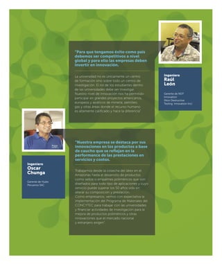 Ingeniero
Raúl
León
Gerente de NDT
Innovation
(Non Destructive
Testing. Innovation Inc)
Ingeniero
Oscar
Chunga
Gerente de Hules
Peruanos SAC
“Para que tengamos éxito como país
debemos ser competitivos a nivel
global y para ello las empresas deben
invertir en innovación.
La universidad no es únicamente un centro
de formación sino sobre todo un centro de
investigación. El rol de los estudiantes dentro
de las universidades debe ser investigar.
Nuestro nivel de innovación nos ha permitido
participar en grandes proyectos americanos,
europeos y asiáticos de minería, petróleo,
gas y otras áreas donde el recurso humano
es altamente caliﬁcado y hace la diferencia”.
“Nuestra empresa se destaca por sus
innovaciones en los productos a base
de caucho que se reﬂejan en la
performance de las prestaciones en
servicios y costos.
Trabajamos desde la cosecha del látex en el
Amazonas hasta el desarrollo de productos
como sellos o empalmes poliméricos que son
diseñados para todo tipo de aplicaciones y cuyo
servicio puede superar los 50 años vida sin
alterar su composición y prestación.
Como empresarios, vemos con expectativa la
implementación del Programa de Materiales del
CONCYTEC para trabajar con las universidades
y ﬁnanciar actividades de investigación para la
mejora de productos poliméricos y otras
innovaciones que el mercado nacional
y extranjero exigen”.
 