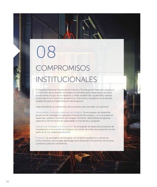 08
COMPROMISOS
INSTITUCIONALES
El Programa Nacional Transversal de Ciencia y Tecnología de Materiales expresa el
compromiso de los actores vinculados a la temática para implementar acciones
conducentes al logro de los objetivos y metas establecidas. Igualmente, expresa
la voluntad de unir esfuerzos académicos, financieros y de gestión en el periodo
establecido para la implementación del programa.
Específicamente, el compromiso de los actores está orientado a lo siguiente:
Universidades e institutos superiores tecnológicos: Se encargarán de desarrollar
proyectos de investigación aplicada e innovación tecnológica, con la finalidad de
desarrollar, adaptar y transferir tecnologías. Asimismo, desarrollarán programas
específicos de formación de capacidades a nivel de pre y posgrado.
Institutos de investigación e Innovación: Se encargarán de desarrollar proyectos de
investigación e innovación tecnológica, vinculando las metas del programa con las
políticas de sus respectivos sectores.
Empresas: Se encargarán de vincularse con el sector académico y utilizar los
conocimientos y tecnologías generadas para desarrollar innovaciones de proceso
y producto para ser competitivas.
42
 