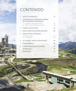 CONTENIDO
1.	 ASPECTOS GENERALES	 11
2.	 DEFINICIÓN DEL CONTENIDO GENERAL
DEL PROGRAMA DE MATERIALES
2.1	 Diagnóstico de la situación actual	 15
2.2	 Definición del problema y sus causas	 24
3.	 VISIÓN A LARGO PLAZO	 27
4.	 ÁREAS TEMÁTICAS DE INVESTIGACIÓN	 29
5.	 OBJETIVOS DEL PROGRAMA
5.1. Objetivo general	 33
5.2. Componentes	 36
6.	 ACTIVIDADES, METAS E INDICADORES	 38
7.	FINANCIAMIENTO	 40
8.	 COMPROMISOS INSTITUCIONALES	 42
	REFERENCIAS	 43
	ACRÓNIMOS	 43
7
FOTO:UNACEM
 