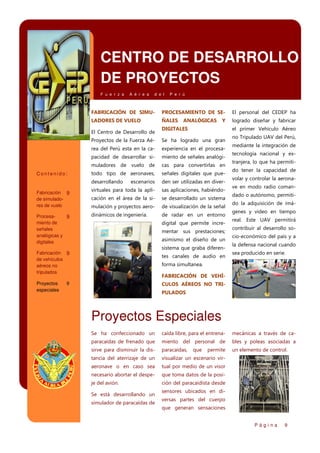 CENTRO DE DESARROLLO
DE PROYECTOS
F u e r z a

A é r e a

d e l

P e r ú

FABRICACIÓN DE SIMU-

PROCESAMIENTO DE SE-

El personal del CEDEP ha

LADORES DE VUELO

ÑALES

logrado diseñar y fabricar

El Centro de Desarrollo de

ANALÓGICAS

Y

DIGITALES

el primer Vehículo Aéreo

Proyectos de la Fuerza Aé-

Se ha logrado una gran

rea del Perú esta en la ca-

experiencia en el procesa-

pacidad de desarrollar si-

miento de señales analógi-

muladores de vuelo de

cas para convertirlas en

todo tipo de aeronaves,

señales digitales que pue-

desarrollando

escenarios

den ser utilizadas en diver-

Fabricación 9
de simuladores de vuelo

virtuales para toda la apli-

sas aplicaciones, habiéndo-

cación en el área de la si-

se desarrollado un sistema

mulación y proyectos aero-

de visualización de la señal

Procesa9
miento de
señales
analógicas y
digitales

dinámicos de ingeniería.

de radar en un entorno

Contenido:

digital que permite incrementar sus prestaciones;
asimismo el diseño de un
sistema que graba diferen-

Fabricación 9
de vehículos
aéreos no
tripulados

Proyectos
especiales

tes canales de audio en

no Tripulado UAV del Perú,
mediante la integración de
tecnología nacional y extranjera, lo que ha permitido tener la capacidad de
volar y controlar la aeronave en modo radio comandado o autónomo, permitido la adquisición de imágenes y video en tiempo
real. Este UAV permitirá
contribuir al desarrollo socio-económico del país y a
la defensa nacional cuando
sea producido en serie.

forma simultanea.
FABRICACIÓN DE VEHÍ-

9

CULOS AÉREOS NO TRIPULADOS

Proyectos Especiales
Se ha confeccionado un

caída libre, para el entrena-

mecánicas a través de ca-

paracaídas de frenado que

miento del personal de

bles y poleas asociadas a

sirve para disminuir la dis-

paracaídas,

un elemento de control.

tancia del aterrizaje de un

visualizar un escenario vir-

aeronave o en caso sea

tual por medio de un visor

necesario abortar el despe-

que toma datos de la posi-

je del avión.

ción del paracaidista desde

Se está desarrollando un
simulador de paracaídas de

que

permite

sensores ubicados en diversas partes del cuerpo
que generan sensaciones
Página

9

 