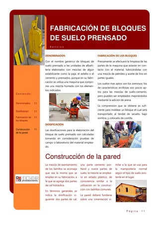 FABRICACIÓN DE BLOQUES
DE SUELO PRENSADO
S e n c i c o

DENOMINADOS

FABRICACIÓN DE LOS BLOQUES

Con el nombre genérico de bloques de

Previamente se efectuará la limpieza de las

suelo prensado a las unidades de albañi-

partes de la maquina que estarán en con-

lería elaborados con mezclas de algún

tacto con el material, lubricándolas con

estabilizante como la paja, el asfalto o el

una mezcla de petróleo y aceite de lino en

cemento y prensados, porque en su fabri-

partes iguales.

cación se utiliza una maquina que comprime una mezcla húmeda con los elementos indicados.

Los suelos mas aptos son los arenosos; los
de características arcillosas son pocos aptos para las mezclas de suelo-cemento,

Contenido:

pero pueden ser empleados mejorándolos
mediante la adición de arena.

Denominados

11

Dosificación

ciente para moldear un bloque el cual será

11

Fabricación de
los bloques

La comprensión que se obtiene es sufi-

11

transportado al tendal de secado, bajo
sombra, y colocado de costilla.
DOSIFICACIÓN
Construcción
de la pared

11

Las dosificaciones para la elaboración del
bloque de suelo prensado son calculadas
tomando en consideración pruebas de
campo o laboratorio del material empleado.

Construcción de la pared
La mezcla de asentamiento

una parte cemento por-

milar a la que se usa para

de los ladrillos se aconseja

tland y nueve partes de

la

que sea la misma que se

suelo; la mescla se emplea-

según el tipo de suelo exis-

emplea en su fabricación, a

ra en estado plástico, de

tente en el lugar.

la que se agrega dos partes

consistencia similar a la

de cal hidráulica.

utilización en la construc-

En términos generales se

mampostería

normal

ción con ladrillos comunes.

indica la dosificación si-

La pared deberá fundarse

guiente: dos partes de cal,

sobre una cimentación si-

Página

11

 