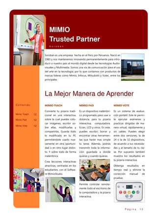MIMIO
Trusted Partner
S o r o b a n

Soroban es una empresa hecha en el Perú por Peruanos. Nació en
1983 y nos mantenemos innovando permanentemente para introducir a nuestro país al mundo digital desde las tecnologías Audiovisuales y Multimedia. Somos una vía de comunicación para el uso
del arte en la tecnología, por lo que contamos con productos de
marcas líderes como Mimio, Infocus, Mitsubishi y Vutec, entre los
principales.

La Mejor Manera de Aprender
Contenido:

MIMIO TEACH

MIMIO PAD

MIMIO VOTE

Convierte tu pizarra tradi-

Es un dispositivo inalámbri-

Es un sistema de evalua-

Mimio Teach

12

cional en una interactiva,

co programado para usar a

ción portátil. Este te permi-

Mimio Pad

12

sobre la cual puedes colo-

distancia, para tu pizarra

te ejecutar exámenes y

Mimio Vote

12

car imágenes, escribir so-

interactiva,

computadora.

practicas dirigidas de ma-

bre ellas, modificarlas y

Ecran, LCD y otros. En este,

nera virtual, rápidamente y

compartirlas. Guarda todo

puedes escribir, borrar y

sin cables. Puedes elegir

lo modificado en tu PC

encontrar otras herramien-

entre dos versiones, la de

permitiéndote usarlo nue-

tas que harán mas simple

24 o la de 32 dispositivos,

vamente en otra oportuni-

tu tarea. Además, podrás

de acuerdo a tus necesida-

dad o en otro lugar distin-

transmitir toda la informa-

des y al tamaño de tu cla-

to. Y sobre todo de forma

ción guardada a donde

se. Por supuesto también

inalámbrica.

quieras y cuando quieras.

muestra los resultados en
tu pizarra interactiva.

Crea lecciones interactivas
atractivas, centradas en los

Obtenga

resultados

estudiantes, con el Softwa-

tiempo real y elimine la

re MimioStudio.

corrección

manual

en
de

pruebas.
Permite controlar remotamente todo el escritorio de
la computadora y la pizarra
interactiva.

Página

12

 