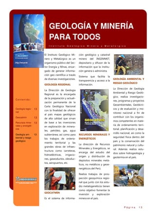 GEOLOGÍA Y MINERÍA
PARA TODOS
I n s t i t u t o

G e o l ó g i c o

M i n e r o

y

M e t a l ú r g i c o

El Instituto Geológico Mi-

ción geológico y catastral

nero y Metalúrgico es un

minero

organismo público del Sec-

depositario y difusor de la

tor Energía y Minas, encar-

información que la institu-

gado de generar informa-

ción genera o administra.

ción geo científica a través
de diversas investigaciones.
GEOLOGÍA REGIONAL

Sistema

del

que

INGEMMET,

facilita

la

transparencia y acceso a la
información.

Ambiental y Riesgo Geoló-

Regional es la encargada

gico, realiza investigacio-

de la preparación y actuali-

nes, programas y proyectos

zación permanente de la
Geología regional

13

Geoambientales, Geotécni-

Carta Geológica Nacional

cos y de evaluación y mo-

con la finalidad de ofrecer

nitoreo nacional a fin de

al país mapas geológicos
Geocatmin

13

contribuir con los organis-

de alta calidad que sirvan

mos competentes en mate-

Recursos mine- 13
rales y energéticos

de base a las inversiones

Geología ambiental y riesgo
geológico

subterránea; así como para

RECURSOS MINERALES Y

los trabajos de ordena-

ENERGÉTICOS

13

ria de ordenamiento terri-

en exploración de minera-

torial, planificación y desa-

les, petróleo, gas, agua

miento

territorial

y

las

grandes obras de infraestructura como carreteras,
hidroeléctricas,

irrigacio-

nes, gaseoductos, oleoductos, aeropuertos, etc.

RIESGO GEOLÓGICO
La Dirección de Geología

La Dirección de Geología

Contenido:

GEOLOGÍA AMBIENTAL Y

rrollo nacional, así como la
seguridad física dentro del
país y la conservación del

La dirección de Recursos

patrimonio natural y cultu-

Minerales y Energéticos, se

ral. Además realiza estu-

encarga del estudio del

dios sobre hidrogeología y

origen y distribución de

geotermia en el país.

depósitos minerales metálicos, no metálicos y geoenergéticos del Perú.
Realiza trabajos de prospección geoquímica regional que junto con los estudio metalogenéticos tienen

GEOCATMIN
Es el sistema de informa-

como objetivo fomentar la
inversión

y

exploración

minera en el país.
Página

13

 