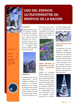 USO DEL ESPACIO
ULTRATERRESTRE EN
BENFICIO DE LA NACIÓN
C o n i d a

ASTROFÍSICA

NIDA cuenta con un equi-

CONIDA desarrolla proyectos y programas científicos
en el campo de la Astrofísica en áreas como Física
Solar. Conexión Sol-Tierra

ción de las imágenes sateli-

po

tales del territorio peruano.

multidisciplinario

de

investigadores que realizan
estudios de geomática en
determinados campos de
interés nacional.

(Pronósticos de Clima y
Ambiente Espacial, Actividad Solar), Astrofísica Este-

INSTRUMENTACIÓN

lar

CIENTÍFICA

y

Galáctica,

Rayos

Cósmicos, Radio-astrofísica
Contenido:

Los desarrollos de Instru-

y Geofísica Espacial.

mentación

científica

en

CONIDA han acompañado

Astrofísica

14

Geomática

14

lanzadores al proporcionar

Centro Nacio- 14
nal de Operaciones de Imágenes Satelitales

las cargas útiles que llevan

a las series de vehículos

a bordo los cohetes sonda
CENTRO NACIONAL DE
OPERACIONES DE IMÁGENES

SATELITALES

(CNOIS)
CONIDA

La Geomática hace uso del
sensoramiento

remoto

(imágenes satelitales), los
de

dir y transmitir a tierra los
datos de interés para ser
analizados por los investigadores y científicos de la

ha

impulsado

Agencia Espacial.

desde su gestación el pro-

GEOMÁTICA

sistemas

y que se encargan de me-

información

geográfica y los sistemas
de posicionamiento global
para producir información
temática (mapas) útil como
herramientas para mejorar
la toma de decisiones. CO-

yecto de Inversión Publica
para la implementación del
“Centro Nacional de Operaciones de Imágenes Satelitales” el cual proporcionara al Estado un satélite de
observación de la tierra y
su correspondiente estación terrena para el control,

recepción,

archivo,

procesamiento y distribu-

Página

14

 