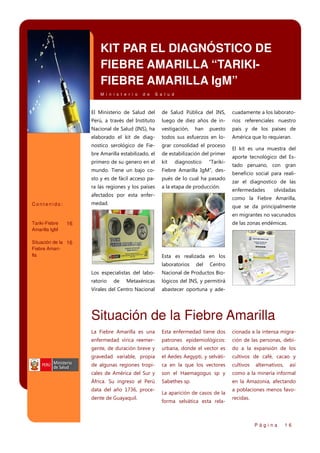 KIT PAR EL DIAGNÓSTICO DE
FIEBRE AMARILLA “TARIKIFIEBRE AMARILLA IgM”
M i n i s t e r i o

d e

S a l u d

El Ministerio de Salud del

de Salud Pública del INS,

cuadamente a los laborato-

Perú, a través del Instituto

luego de diez años de in-

rios referenciales nuestro

Nacional de Salud (INS), ha

vestigación,

país y de los países de

elaborado el kit de diag-

todos sus esfuerzos en lo-

nostico serológico de Fie-

grar consolidad el proceso

bre Amarilla estabilizado, el

de estabilización del primer

primero de su genero en el

kit

mundo. Tiene un bajo co-

Fiebre Amarilla IgM”, des-

sto y es de fácil acceso pa-

pués de lo cual ha pasado

ra las regiones y los países

a la etapa de producción.

han

diagnostico

puesto

“Tariki-

afectados por esta enfer-

El kit es una muestra del
aporte tecnológico del Estado peruano, con gran
beneficio social para realizar el diagnostico de las
enfermedades

olvidadas

como la Fiebre Amarilla,

medad.

Contenido:

América que lo requieran.

que se da principalmente
en migrantes no vacunados

Tariki-Fiebre
Amarilla IgM

16

de las zonas endémicas.

Situación de la 16
Fiebre Amarilla

Esta es realizada en los
laboratorios

del

Centro

Los especialistas del labo-

Nacional de Productos Bio-

ratorio

Metaxénicas

lógicos del INS, y permitirá

Virales del Centro Nacional

abastecer oportuna y ade-

de

Situación de la Fiebre Amarilla
La Fiebre Amarilla es una

Esta enfermedad tiene dos

cionada a la intensa migra-

enfermedad vírica reemer-

patrones epidemiológicos:

ción de las personas, debi-

gente, de duración breve y

urbana, donde el vector es

do a la expansión de los

gravedad variable, propia

el Aedes Aegypti, y selváti-

cultivos de café, cacao y

de algunas regiones tropi-

ca en la que los vectores

cultivos

cales de América del Sur y

son el Haemagogus sp y

como a la minería informal

África. Su ingreso al Perú

Sabethes sp.

en la Amazonia, afectando

data del año 1736, procedente de Guayaquil.

La aparición de casos de la
forma selvática esta rela-

alternativos,

así

a poblaciones menos favorecidas.

Página

16

 