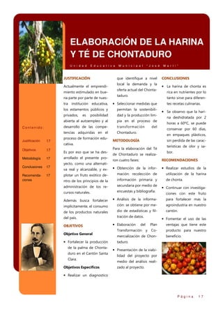ELABORACIÓN DE LA HARINA
Y TÉ DE CHONTADURO
U n i d a d

E d u c a t i v a

JUSTIFICACIÓN

M u n i c i p a l

“ J o s é

que identifique a nivel

Actualmente el emprendimiento estimulado en buena parte por parte de nues-

local la demanda y la
oferta actual del Chontataduro.

Metodología

17

Conclusiones

17

Recomendaciones

17

pia en el proceso de
transformación

tencias adquiridas en el

17

dad y la producción lim-

desarrollo de las compe-

Objetivos

posibilidad

abierta al autoempleo y al

17

permitan la sostenibili-

privados,

Justificación

• Seleccionar medidas que

los estamentos públicos y

Contenido:

Chontaduro.

proceso de formación educativa.
Es por eso que se ha desarrollado el presente pro-

CONCLUSIONES

• La harina de chonta es
rica en nutrientes por lo
tanto sirve para diferen-

tra institución educativa,
es

M a r t i ”

del

tes recetas culinarias.

• Se observo que la harina deshidratada por 2
horas a 60ºC, se puede
conservar por 60 días,
en empaques plásticos,

METODOLOGÍA

sin perdida de las carac-

Para la elaboración del Té
de Chontaduro se realiza-

terísticas de olor y sabor.

ron cuatro fases:

RECOMENDACIONES

va real y alcanzable, y ex-

• Obtención de la infor-

• Realizar estudios de la

plotar un fruto exótico de-

mación: recolección de

utilización de la harina

ntro de los principios de la

información primaria y

de chonta.

administración de los re-

secundaria por medio de

cursos naturales.

encuestas y bibliografía.

yecto, como una alternati-

• Continuar con investigaciones con este fruto

Además busca fortalecer

• Análisis de la informa-

para fortalecer mas la

implícitamente, el consumo

ción: se obtiene por me-

agroindustria en nuestro

de los productos naturales

dio de estadísticas y fil-

cantón.

del país.

tración de datos.

OBJETIVOS
Objetivo General

• Fortalecer la producción
de la palma de Chontaduro en el Cantón Santa
Clara.
Objetivos Específicos

• Elaboración

• Fomentar el uso de las

del

Transformación

Plan
y

ventajas que tiene este

Co-

producto para nuestro

mercialización de Chon-

beneficio.

taduro.

• Presentación de la viabilidad del proyecto por
medio del análisis realizado al proyecto.

• Realizar un diagnostico

Página

17

 
