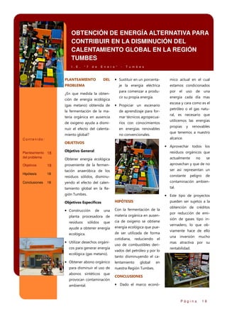 OBTENCIÓN DE ENERGÍA ALTERNATIVA PARA
CONTRIBUIR EN LA DISMINUCIÓN DEL
CALENTAMIENTO GLOBAL EN LA REGIÓN
TUMBES
I . E .

“ 7

d e

E n e r o ”

PLANTEAMIENTO

DEL

-

T u m b e s

¿En que medida la obtención de energía ecológica

mico actual en el cual

je la energía eléctrica

PROBLEMA

• Sustituir en un porcenta-

estamos condicionados

para comenzar a produ-

por

cir su propia energía.

energía cada día mas

(gas metano) obtenida de

• Propiciar un escenario

la fermentación de la ma-

de aprendizaje para for-

teria orgánica en ausencia

mar técnicos agropecua-

de oxigeno ayuda a dismi-

rios con conocimientos

nuir el efecto del calenta-

en energías renovables

miento global?

no convencionales.

OBJETIVOS

Objetivos

18

Hipótesis

18

Conclusiones

18

uso

de

una

escasa y cara como es el
petróleo o el gas natural, es necesario que
utilicemos las energías
propias

y

renovables

que tenemos a nuestro
alcance.

Contenido:

Planteamiento 18
del problema

el

• Aprovechar todos los

Objetivo General

residuos orgánicos que

Obtener energía ecológica

actualmente

proveniente de la fermen-

aprovechan y que de no

tación anaeróbica de los

ser así representan un

residuos sólidos, disminu-

constante

yendo el efecto del calen-

contaminación ambien-

tamiento global en la Re-

tal.

gión Tumbes.

peligro

se

de

• Este tipo de proyectos
HIPÓTESIS

Objetivos Específicos

pueden ser sujetos a la

una

Con la fermentación de la

planta procesadora de

materia orgánica en ausen-

residuos

que

cia de oxigeno se obtiene

ayude a obtener energía

energía ecológica que pue-

ecológica.

de ser utilizada de forma

• Construcción

de

sólidos

• Utilizar desechos orgánicos para generar energía
ecológica (gas metano).

• Obtener abono orgánico
para disminuir el uso de
abonos sintéticos que
provocan contaminación
ambiental.

no

cotidiana,

reduciendo

el

uso de combustibles derivados del petróleo y por lo

obtención de créditos
por reducción de emisión de gases tipo invernadero, lo que obviamente hace de ello
una

inversión

mucho

mas atractiva por su
rentabilidad.

tanto disminuyendo el calentamiento

global

en

nuestra Región Tumbes.
CONCLUSIONES

• Dado el marco econó-

Página

18

 