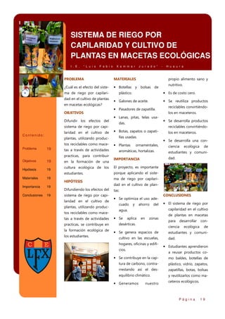 SISTEMA DE RIEGO POR
CAPILARIDAD Y CULTIVO DE
PLANTAS EN MACETAS ECOLÓGICAS
I . E .

“ L u i s

F a b i o

X a m m a r

J u r a d o ”

PROBLEMA

MATERIALES

¿Cuál es el efecto del siste-

• Botellas y bolsas de

ma de riego por capilaridad en el cultivo de plantas
en macetas ecológicas?
OBJETIVOS
Difundir los efectos del
sistema de riego por capilaridad en el cultivo de

Contenido:

plantas, utilizando productos reciclables como mace-

Problema

19

tas a través de actividades
practicas, para contribuir

-

H u a u r a

propio alimento sano y
nutritivo.

• Es de costo cero.

plástico.

• Galones de aceite.

• Se reutiliza productos

• Pasadores de zapatilla.
• Lanas, pitas, telas usadas.

reciclables convirtiéndolos en maceteros.

• Se desarrolla productos
reciclables convirtiéndo-

• Botas, zapatos o zapatillas usadas.

• Plantas

los en maceteros.

• Se desarrolla una con-

ornamentales,

aromáticas, hortalizas.

ciencia

ecológica

de

estudiantes y comunidad.

IMPORTANCIA

Objetivos

19

en la formación de una

Hipótesis

19

cultura ecológica de los

El proyecto, es importante

estudiantes.

porque aplicando el siste-

Materiales

19

Importancia

19

Conclusiones

19

HIPÓTESIS
Difundiendo los efectos del
sistema de riego por capilaridad en el cultivo de
plantas, utilizando productos reciclables como macetas a través de actividades
practicas, se contribuye en
la formación ecológica de
los estudiantes.

ma de riego por capilaridad en el cultivo de plantas:

• Se optimiza el uso adecuado

y

ahorro

del

aplica

• El sistema de riego por
capilaridad en el cultivo

agua.

• Se

CONCLUSIONES

en

zonas

desérticas.

de plantas en macetas
para

desarrollar

ciencia

• Se genera espacios de
cultivo en las escuelas,
hogares, oficinas y edificios.

ecológica

conde

estudiantes y comunidad.

• Estudiantes aprendieron
a reusar productos co-

• Se contribuye en la cap-

mo baldes, botellas de

tura de carbono, contra-

plástico, vidrio, zapatos,

rrestando así el des-

zapatillas, botas, bolsas

equilibrio climático.

y reutilizarlos como ma-

• Generamos

nuestro

ceteros ecológicos.

Página

19

 