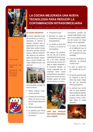 LA COCINA MEJORADA UNA NUEVA
TECNOLOGÍA PARA REDUCIR LA
CONTAMINACIÓN INTRADOMICILIARIA
I . E .

“ G r e g o r i o

M a r t i n e l l i

d e

T a l a v e r a ”

LA COCINA MEJORADA

• Concentra el calor.

La cocina mejorada consta

• Minimiza el riesgo de

de una terma y un horno, y

volcamiento y por tanto

aprovecha al máximo la

de quemaduras.

energía calorífica que se
desprende de los combustibles: leña, carbón o bosta.
Asimismo, permite ahorrar

-

A p u r í m a c

Conozcamos primero las
cocinas tradicionales o tullpas. Los principales problemas de cocinar con fuego
abierto son los siguientes:

• La comida no tiene olor
a humo y su cocción es
mas higiénica.

• El humo se concentra
en la habitación que se
usa para cocinar, que

hasta un 50% de combusti-

res y los niños. Además,

mejor calidad de vida a las

¿Por qué instalar una cocina mejorada
en el hogar?

ventilada.

especialmente de las muje-

torio y visual y brindar una

20

nes de vida de la familia,

dades del aparato respira-

La cocina mejorada

por lo general es poco

ble, disminuir las enfermeContenido:

Así mejoran las condicio-

esta forma de cocinar pro-

personas.

tege el medio ambiente y

20

• Como la combustión es
deficiente, se produce
mucho humo.

la economía familiar. La

• El calor se pierde por

cocina mejorada que se

los costados de la coci-

construyo

na.

tiene

nuevas

innovaciones lo que garantiza el uso mínimo de combustible, aparte de contar
con una terma y un horno.

• El soporte para las ollas
es inseguro y por lo
tanto hay mayor riesgo
de que las personas
sufran quemaduras.

Las principales ventajas de
esta cocina son:

• La persona que cocina
está en mala posición.

• Ofrece mejores condi-

Estos problemas afectan

ciones de salud.

la salud, sobre todo de

• A través de la chimenea,

mujeres y niños, y tam-

libera de humo el aire

bién dañan el medio

que se respira dentro de

ambiente.

la casa.

• Ahorra combustible.
• La persona que cocina
se mantiene en una mejor postura.

¿POR

QUÉ

INSTALAR

UNA COCINA MEJORADA
EN EL HOGAR?

Página

20

 