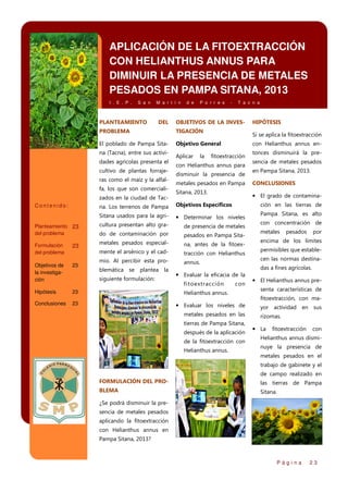 APLICACIÓN DE LA FITOEXTRACCIÓN
CON HELIANTHUS ANNUS PARA
DIMINUIR LA PRESENCIA DE METALES
PESADOS EN PAMPA SITANA, 2013
I . E . P .

S a n

PLANTEAMIENTO

M a r t í n

DEL

d e

P o r r e s

-

T a c n a

OBJETIVOS DE LA INVES-

PROBLEMA

TIGACIÓN

El poblado de Pampa Sita-

Objetivo General

na (Tacna), entre sus actividades agrícolas presenta el
cultivo de plantas forrajeras como el maíz y la alfalfa, los que son comercializados en la ciudad de Tac-

Aplicar

la

Si se aplica la fitoextracción
con Helianthus annus en-

fitoextracción

con Helianthus annus para
disminuir la presencia de
metales pesados en Pampa
Sitana, 2013.
Objetivos Específicos

Sitana usados para la agri-

• Determinar los niveles

Planteamiento 23
del problema

cultura presentan alto gra-

de presencia de metales

do de contaminación por

pesados en Pampa Sita-

Formulación
del problema

23

metales pesados especial-

na, antes de la fitoex-

mente el arsénico y el cad-

tracción con Helianthus

Objetivos de
la investigación

23

mio. Al percibir esta pro-

annus.

Hipótesis

23

Conclusiones

23

blemática se plantea la
siguiente formulación:

en Pampa Sitana, 2013.
CONCLUSIONES

Pampa Sitana, es alto
con concentración de
metales

pesados

por

encima de los límites
permisibles que establecen las normas destinadas a fines agrícolas.

con

Helianthus annus.

• Evaluar los niveles de
metales pesados en las
tierras de Pampa Sitana,
después de la aplicación
de la fitoextracción con
Helianthus annus.

sencia de metales pesados

ción en las tierras de

• Evaluar la eficacia de la
fitoextracción

tonces disminuirá la pre-

• El grado de contamina-

na. Los terrenos de Pampa

Contenido:

HIPÓTESIS

• El Helianthus annus presenta características de
fitoextracción, con mayor actividad en sus
rizomas.

• La

fitoextracción

con

Helianthus annus disminuye la presencia de
metales pesados en el
trabajo de gabinete y el
de campo realizado en

FORMULACIÓN DEL PRO-

las tierras de Pampa

BLEMA

Sitana.

¿Se podrá disminuir la presencia de metales pesados
aplicando la fitoextracción
con Helianthus annus en
Pampa Sitana, 2013?

Página

23

 