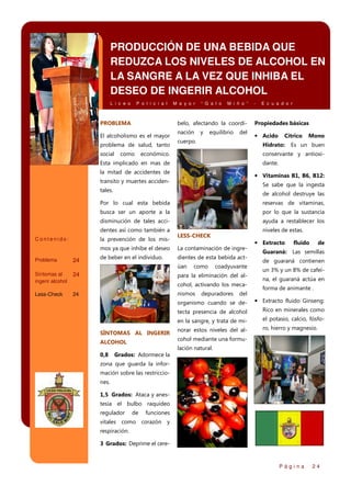 PRODUCCIÓN DE UNA BEBIDA QUE
REDUZCA LOS NIVELES DE ALCOHOL EN
LA SANGRE A LA VEZ QUE INHIBA EL
DESEO DE INGERIR ALCOHOL
L i c e o

P o l i c i a l

PROBLEMA

“ G a l o

M i ñ o ”

belo, afectando la coordi-

El alcoholismo es el mayor
problema de salud, tanto
social

M a y o r

como

nación

y

equilibrio

del

cuerpo.

-

E c u a d o r

Propiedades básicas

• Acido

Cítrico

Hidrato:

económico.

Mono

Es un buen

conservante y antioxi-

Esta implicado en mas de

dante.

la mitad de accidentes de

• Vitaminas B1, B6, B12:

transito y muertes acciden-

Se sabe que la ingesta

tales.

de alcohol destruye las

Por lo cual esta bebida

reservas de vitaminas,

busca ser un aporte a la

por lo que la sustancia

disminución de tales acci-

ayuda a restablecer los

dentes así como también a
Contenido:

la prevención de los mis-

niveles de estas.

LESS-CHECK

mos ya que inhibe el deseo
Problema

24

La contaminación de ingre-

de beber en el individuo.

dientes de esta bebida actúan

Síntomas al
ingerir alcohol

24

Less-Check

24

como

coadyuvante

para la eliminación del alcohol, activando los mecanismos

depuradores

del

• Extracto

fluido

de

Guaraná: Las semillas
de guaraná contienen
un 3% y un 8% de cafeína, el guaraná actúa en
forma de animante .

organismo cuando se detecta presencia de alcohol

Rico en minerales como

en la sangre, y trata de miSÍNTOMAS AL INGERIR

• Extracto fluido Ginseng:
el potasio, calcio, fósfo-

norar estos niveles del al-

ro, hierro y magnesio.

cohol mediante una formu-

ALCOHOL

lación natural.
0,8

Grados: Adormece la

zona que guarda la información sobre las restricciones.
1,5 Grados: Ataca y anestesia el bulbo raquídeo
regulador

de

funciones

vitales como corazón y
respiración.
3 Grados: Deprime el cere-

Página

24

 