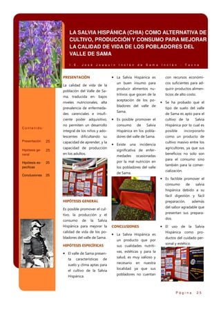LA SALVIA HISPÁNICA (CHIA) COMO ALTERNATIVA DE
CULTIVO, PRODUCCIÓN Y CONSUMO PARA MEJORAR
LA CALIDAD DE VIDA DE LOS POBLADORES DEL
VALLE DE SAMA
I . E .

J o s é

J o a q u í n

PRESENTACIÓN

I n c l á n

d e

S a m a

I n c l á n

-

T a c n a

• La Salvia Hispánica es

La calidad de vida de la
población del Valle de Sama, traducida en: bajos
niveles nutricionales, alta
prevalencia de enfermedades carenciales e insuficiente poder adquisitivo,

con recursos económi-

un buen insumo para

cos suficientes para ad-

producir alimentos nu-

quirir productos alimen-

tritivos que gocen de la

ticios de alto costo.

aceptación de los pobladores del valle de
Sama.

• Se ha probado que el
tipo de suelo del valle
de Sama es apto para el

• Es posible promover el

Hispánica por lo cual es

consumo

integral de los niños y ado-

Hispánica en los pobla-

posible

lescentes dificultando su

dores del valle de Sama.

como un producto de

25

capacidad de aprender, y la

Hipótesis general

25

capacidad de producción

Hipótesis especificas

25

Conclusiones

25

Presentación

en los adultos.

• Existe

una

Salvia

Salvia

no permiten un desarrollo

Contenido:

de

cultivo de la

incidencia

significativa de enfermedades

ocasionadas

por la mal nutrición en
los pobladores del valle
de Sama.

incorporarlo

cultivo masivo entre los
agricultores, ya que sus
beneficios no solo son
para el consumo sino
también para la comercialización.

• Es factible promover el
consumo

de

salvia

hispánica debido a su
fácil digestión y fácil
HIPÓTESIS GENERAL

preparación,

del sabor agradable que

Es posible promover el cul-

presentan sus prepara-

tivo, la producción y el
consumo

de

la

calidad de vida de los pobladores del valle de Sama.
HIPÓTESIS ESPECÍFICAS

• El valle de Sama presenta

características

de

suelo y clima aptas para
el cultivo de la Salvia
Hispánica.

dos.

Salvia

Hispánica para mejorar la

además

CONCLUSIONES

• El uso de la Salvia

• La Salvia Hispánica es
un producto que por
sus cualidades nutriti-

Hispánica

como

pro-

ductos del cuidado personal y estético.

vas, estéticas y para la
salud, es muy valioso y
necesario

en

nuestra

localidad ya que sus
pobladores no cuentan

Página

25

 
