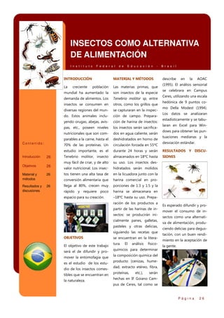 INSECTOS COMO ALTERNATIVA
DE ALIMENTACIÓN
I n s t i t u t o

F e d e r a l

INTRODUCCIÓN
La

E d u c a c i ó n

-

MATERIAL Y MÉTODOS

B r a s i l

describe

en

la

AOAC

(1995). El análisis sensorial

los insectos serán sacrificados en agua caliente, serán

parables a la carne, hasta el

deshidratados en horno de

70% de las proteínas. Un

circulación forzada en 55ºC

estudio importante, es el

durante 24 horas y serán

RESULTADOS Y DISCU-

Tenebrio molitor, insecto

almacenados en 18ºC hasta

SIONES

muy fácil de criar, y de alto

su uso. Los insectos des-

valor nutricional. Los insec-

hidratados serán molidos

tos tienen una alta tasa de

en la licuadora junto con la

conversión alimentaria que
26

ción de harina de insectos:

nutricionales que son com-

Resultados y
discusiones

ción de campo. Prepara-

pas, etc., poseen niveles

26

se capturaran en la inspec-

yendo orugas, abejas, avis-

Material y
métodos

otros, como los grillos que

do. Estos animales inclu-

26

Tenebrio molitor sp, entre

diversas regiones del mun-

Objetivos

son insectos de la especie

insectos se consumen en

26

Las materias primas, que

demanda de alimentos. Los

Introducción

población

mundial ha aumentado la

Contenido:

creciente

d e

harina comercial en pro-

llega al 80%, crecen muy

porciones de 1:3 y 1:5 y la

rápido y requiere poco

harina se almacenara en

espacio para su creación.

–18ºC hasta su uso. Preparación de los productos a
partir de las harinas de insectos: se producirán inicialmente panes, galletas,
pasteles y otras delicias,
siguiendo las recetas que

OBJETIVOS
El objetivo de este trabajo
será el de difundir y promover la entomofagia que
es el estudio de los estudio de los insectos comestibles que se encuentran en
la naturaleza.

se encuentran en la literatura.

El

análisis

físico-

químicos para determinar

se celebrara en Campus
Ceres, utilizando una escala
hedónica de 9 puntos como Della Modest (1994).
Los datos se analizaran
estadísticamente y se tabularan en Excel para Windows para obtener las puntuaciones medianas y la
desviación estándar.

Es esperado difundir y promover el consumo de insectos como una alternativa de alimentación, produciendo delicias para degustación, con un buen rendimiento en la aceptación de
la gente.

la composición química del
producto (cenizas, humedad, extracto etéreo, fibra,
proteínas,

etc.),

serán

hechas en IF Goiano Campus de Ceres, tal como se

Página

26

 