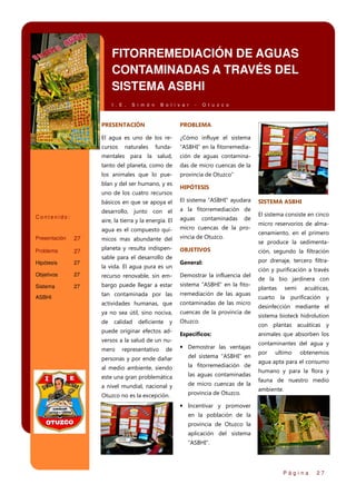 FITORREMEDIACIÓN DE AGUAS
CONTAMINADAS A TRAVÉS DEL
SISTEMA ASBHI
I . E .

S i m ó n

B o l i v a r

-

O t u z c o

PRESENTACIÓN

PROBLEMA

El agua es uno de los re-

¿Cómo influye el sistema

cursos

funda-

“ASBHI” en la fitorremedia-

mentales para la salud,

naturales

ción de aguas contamina-

tanto del planeta, como de

das de micro cuencas de la

los animales que lo pue-

provincia de Otuzco”

blan y del ser humano, y es
uno de los cuatro recursos

HIPÓTESIS

básicos en que se apoya el

El sistema “ASBHI” ayudara

desarrollo, junto con el

a la fitorremediación de

aire, la tierra y la energía. El

aguas

agua es el compuesto quí-

micro cuencas de la pro-

27

micos mas abundante del

vincia de Otuzco.

27

planeta y resulta indispen-

OBJETIVOS

ción, segundo la filtración

General:

por drenaje, tercero filtra-

Contenido:

Presentación
Problema

sable para el desarrollo de

contaminadas

de

Hipótesis

27

Objetivos

27

recurso renovable, sin em-

Demostrar la influencia del

Sistema

27

bargo puede llegar a estar

sistema “ASBHI” en la fito-

tan contaminada por las

rremediación de las aguas

actividades humanas, que

contaminadas de las micro

ya no sea útil, sino nociva,

cuencas de la provincia de

de

Otuzco.

ASBHI

la vida. El agua pura es un

calidad

deficiente

y

puede originar efectos ad-

Especificos:

versos a la salud de un nude

• Demostrar las ventajas

personas y por ende dañar

del sistema “ASBHI” en

al medio ambiente, siendo

la fitorremediación de

este una gran problemática

las aguas contaminadas

a nivel mundial, nacional y

de micro cuencas de la

Otuzco no es la excepción.

provincia de Otuzco.

mero

representativo

SISTEMA ASBHI
El sistema consiste en cinco
micro reservorios de almacenamiento, en el primero
se produce la sedimenta-

ción y purificación a través
de la bio jardinera con
plantas

semi

acuáticas,

cuarto la purificación

y

desinfección mediante el
sistema bioteck hidrolution
con plantas acuáticas y
animales que absorben los
contaminantes del agua y
por

ultimo

obtenemos

agua apta para el consumo
humano y para la flora y
fauna de nuestro medio
ambiente.

• Incentivar y promover
en la población de la
provincia de Otuzco la
aplicación del sistema
“ASBHI”.

Página

27

 