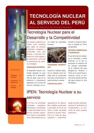 TECNOLOGÍA NUCLEAR
AL SERVICIO DEL PERÚ
I n s t i t u t o

P e r u a n o

d e

E n e r g í a

N u c l e a r

Tecnología Nuclear para el
Desarrollo y la Competitividad
Los isotopos radiactivos se

mo todas las actividades

Cuando el material radiac-

utilizan como trazadores

humanas.

tivo es utilizado en forma

para vigilar los procesos

encapsulada.

industriales, energéticos y
ambientales,

tanto

ISÓTOPOS AMBIENTALES

para

Y ARTIFICIALES

detectar y solucionar problemas de rutina ligados a

El uso de la técnica isotópi-

las operaciones, como para

ca en hidrología y medio

la optimización de proce-

ambiente, en la que se

sos complejos.

TRAZADORES RADIACTI-

aprovecha la presencia de
los isotopos ambientales

HIDROLOGÍA ISOTÓPICA

2

Trazadores
Radiactivos

2

Fuentes
Selladas

2

Cuando el material radiac-

(Oxígeno-18,

tivo es utilizado como tra-

Tritio), en la cual el fraccio-

medida de la disponibili-

zador este es incorporado

namiento ocurre en fun-

dad de agua, pues de su

Hidrología
Isotópica

El desarrollo humano sostenible depende en gran

Contenido:

VOS

al proceso industrial que se

ción de los cambios de fase

existencia y conservación

quiere estudiar o evaluar.

del agua durante el ciclo

depende un sin numero de
recursos naturales, así co-

FUENTES SELLADAS

de la molécula del agua
Deuterio

y

hidrológico.

IPEN: Tecnología Nuclear a su
servicio
En el Perú, las actividades

capacidad de ser detecta-

puede aumentar significati-

industriales,

energéticas,

bles, medibles, penetrantes

vamente el rendimiento, la

hidrológicas y ambientales,

y atenuables. El uso de una

competitividad y la eco-

a través del empleo de las

técnica nuclear apropiada

nomía de estos procesos

técnicas nucleares, aprove-

durante un proceso indus-

productivos.

chan algunas propiedades

trial y en masas de agua,

de los radioisótopos por su

superficial o subterránea,

Página

2

 