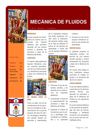 MECÁNICA DE FLUIDOS
I . E . P .

B e l é n

-

PROBLEMA

de la capacidad creadora

La gran mayoría de instituciones de nuestro país no
cuentan

con

material

didáctico

que

permitan

aprender de una manera
practica

y

divertida

los

principios y leyes de la
Mecánica de fluidos.
Contenido:

T u m b e s

que todos poseemos. Por
esta razón, la realización
del presente trabajo surge
de la idea de desechar el
pasivo en las sesiones de

IMPORTANCIA

uso de equipos hidráulicos

El presente proyecto es

caseros.

importante

porque

nos

comprender los principios

equipos hidráulicos case-

y leyes de la Mecánica de
Fluidos.

ros, entonces aprendere-

De donde
viene la idea

29

mos de una manera practi-

Así mismo, este trabajo es

ca y divertida los principios

Conclusiones

aprendizaje.

sencilla, practica y amena

29

29

seros en las sesiones de

Si usamos adecuadamente

Hipótesis

Importancia

equipos hidráulicos ca-

permite de una manera

29

29

• Promover el uso de los

aprendizaje a través del

HIPÓTESIS

Problema

Objetivos

creadora.

muy

y leyes de la Mecánica de

importante

porque

promueve el trabajo en

Fluidos.

grupos y la formación del

29

alumno en valores.
OBJETIVOS

CONCLUSIONES

• Promover el uso de materiales sencillos y de
descarte en la construcción

de

materiales

didácticos.
DE

DONDE

VIENE

• Comprender a través de
la experimentación los

Como se sabe, una de las

principios y leyes de

características de los alum-

Mecánica de Fluidos.

nos es la tendencia al descubrimiento. Por lo que las
sesiones del área de Ciencia, Tecnología y Ambiente
casi siempre resultan ser
aburridas y esterilizantes

construido por los alumnos
permite

afirmar,

que

aprender los principios y
leyes de la Mecánica de

LA

IDEA

El uso de material didáctico

• Despertar el interés de

Fluidos es una experiencia
maravillosa.
El uso de material didáctico
en las sesiones de aprendizaje del área de Ciencia,

los alumnos por la cien-

Tecnología

cia y tecnología, des-

encamina a los estudiantes

arrollando sus habilida-

por el camino de una, me-

des

todología activa.

y

su

capacidad

y

Ambiente

Página

29

 