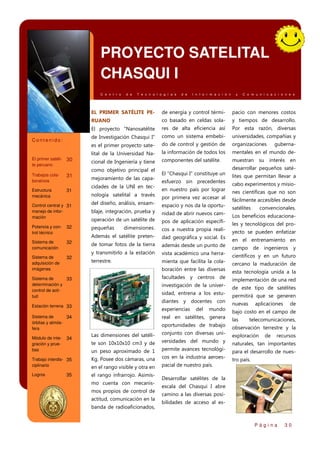 PROYECTO SATELITAL
CHASQUI I
C e n t r o

d e

T e c n o l o g í a s

d e

I n f o r m a c i ó n

y

C o m u n i c a c i o n e s

EL PRIMER SATÉLITE PE-

31

Estructura
mecánica

31

Sistema de
comunicación
Sistema de
adquisición de
imágenes

Por esta razón, diversas

como un sistema embebi-

universidades, compañías y

do de control y gestión de

organizaciones

lital de la Universidad Na-

la información de todos los

mentales en el mundo de-

cional de Ingeniería y tiene

componentes del satélite.

muestran

como objetivo principal el
mejoramiento de las capacidades de la UNI en tec-

interés en

desarrollar pequeños satéEl “Chasqui I” constituye un
esfuerzo sin precedentes

lites que permitan llevar a
cabo experimentos y misio-

32
32
32

en nuestro país por lograr

nes científicas que no son

por primera vez accesar al

del diseño, análisis, ensam-

fácilmente accesibles desde

espacio y nos da la oportu-

blaje, integración, prueba y

satélites

nidad de abrir nuevos cam-

operación de un satélite de

Los beneficios educaciona-

pos de aplicación específi-

pequeñas

dimensiones.

cos a nuestra propia reali-

yecto se pueden enfatizar

dad geográfica y social. Es

de tomar fotos de la tierra

en el entrenamiento en

además desde un punto de

y transmitirlo a la estación

vista académico una herra-

terrestre.

científicos y en un futuro

mienta que facilita la cola-

cercano la maduración de

nología satelital a través

boración entre las diversas

convencionales.

les y tecnológicos del pro-

campo de ingenieros y

esta tecnología unida a la

facultades y centros de

implementación de una red

investigación de la univer-

Sistema de
33
determinación y
control de actitud

de este tipo de satélites

sidad, entrena a los estu-

permitirá que se generen

diantes y docentes con

Sistema de
34
órbitas y atmósfera

nuevas

experiencias

Estación terrena 33

Módulo de integración y pruebas

su

guberna-

Además el satélite preten-

Control central y 31
manejo de información
Potencia y control técnico

res de alta eficiencia así

es el primer proyecto sate-

Trabajos colaborativos

y tiempos de desarrollo.

de Investigación Chasqui I”

30

co basado en celdas sola-

El proyecto “Nanosatélite

El primer satélite peruano

pacio con menores costos

RUANO

Contenido:

de energía y control térmi-

bajo costo en el campo de

del

mundo

aplicaciones

de

real en satélites, genera

las

oportunidades de trabajo

observación terrestre y la

telecomunicaciones,

conjunto con diversas uni-

te son 10x10x10 cm3 y de

34

Las dimensiones del satéli-

versidades del mundo y

naturales, tan importantes
para el desarrollo de nues-

un peso aproximado de 1

permite avances tecnológi-

Trabajo interdis- 35
ciplinario

Kg. Posee dos cámaras, una

cos en la industria aeroes-

en el rango visible y otra en
el rango infrarrojo. Asimis-

de

recursos

pacial de nuestro país.

35

exploración

Logros

mo cuenta con mecanismos propios de control de
actitud, comunicación en la
banda de radioaficionados,

tro país.

Desarrollar satélites de la
escala del Chasqui I abre
camino a las diversas posibilidades de acceso al es-

Página

30

 
