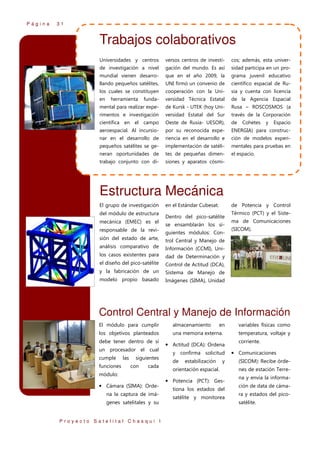 Página

31

Trabajos colaborativos
Universidades y centros

versos centros de investi-

cos; además, esta univer-

de investigación a nivel

gación del mundo. Es así

sidad participa en un pro-

mundial vienen desarro-

que en el año 2009, la

grama juvenil educativo

llando pequeños satélites,

UNI firmó un convenio de

científico espacial de Ru-

los cuales se constituyen

cooperación con la Uni-

sia y cuenta con licencia

en

funda-

versidad Técnica Estatal

de la Agencia Espacial

mental para realizar expe-

de Kursk - UTEK (hoy Uni-

Rusa – ROSCOSMOS (a

rimentos e investigación

versidad Estatal del Sur

través de la Corporación

científica en el campo

Oeste de Rusia- UESOR),

de

aeroespacial. Al incursio-

por su reconocida expe-

ENERGIA) para construc-

nar en el desarrollo de

riencia en el desarrollo e

ción de modelos experi-

pequeños satélites se ge-

implementación de satéli-

mentales para pruebas en

neran oportunidades de

tes de pequeñas dimen-

el espacio.

trabajo conjunto con di-

siones y aparatos cósmi-

herramienta

Cohetes

y

Espacio

Estructura Mecánica
El grupo de investigación
del módulo de estructura
mecánica (EMEC) es el
responsable de la revi-

en el Estándar Cubesat.

de Potencia y Control

Dentro del pico-satélite
se ensamblarán los siguientes módulos: Con-

sión del estado de arte,

dad de Determinación y

el diseño del pico-satélite

Control de Actitud (DCA),

y la fabricación de un

Sistema de Manejo de

modelo propio basado

(SICOM).

Información (CCMI), Uni-

los casos existentes para

ma de Comunicaciones

trol Central y Manejo de

análisis comparativo de

Térmico (PCT) y el Siste-

Imágenes (SIMA), Unidad

Control Central y Manejo de Información
El módulo para cumplir

almacenamiento

los objetivos planteados

una memoria externa.

debe tener dentro de sí
un procesador el cual
cumple
funciones

las

siguientes
con

cada

módulo:

• Cámara (SIMA): Ordena la captura de imágenes satelitales y su
Proyecto Satelital Chasqui I

en

• Actitud (DCA): Ordena
y confirma solicitud
de

estabilización

y

orientación espacial.

• Potencia (PCT): Gestiona los estados del
satélite y monitorea

variables físicas como
temperatura, voltaje y
corriente.

• Comunicaciones
(SICOM): Recibe órdenes de estación Terrena y envía la información de data de cámara y estados del picosatélite.

 