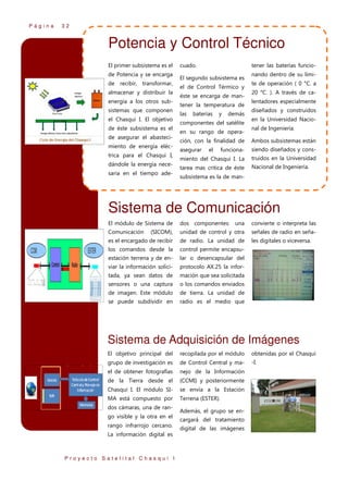 Página

32

Potencia y Control Técnico
El primer subsistema es el
de Potencia y se encarga
de recibir, transformar,
almacenar y distribuir la
energía a los otros subsistemas que componen
el Chasqui I. El objetivo
de éste subsistema es el
de asegurar el abastecimiento de energía eléctrica para el Chasqui I,
dándole la energía necesaria en el tiempo ade-

cuado.

tener las baterías funcio-

El segundo subsistema es
el de Control Térmico y
éste se encarga de mantener la temperatura de
las

baterías

y

demás

componentes del satélite
en su rango de opera-

nando dentro de su límite de operación ( 0 °C. a
20 °C. ). A través de calentadores especialmente
diseñados y construidos
en la Universidad Nacional de Ingeniería.

ción, con la finalidad de

Ambos subsistemas están

asegurar

funciona-

siendo diseñados y cons-

miento del Chasqui I. La

truidos en la Universidad

tarea mas crítica de éste

Nacional de Ingeniería.

el

subsistema es la de man-

Sistema de Comunicación
El módulo de Sistema de

dos componentes: una

convierte o interpreta las

Comunicación

(SICOM),

unidad de control y otra

señales de radio en seña-

es el encargado de recibir

de radio. La unidad de

les digitales o viceversa.

los comandos desde la

control permite encapsu-

estación terrena y de en-

lar o desencapsular del

viar la información solici-

protocolo AX.25 la infor-

tada, ya sean datos de

mación que sea solicitada

sensores o una captura

o los comandos enviados

de imagen. Este módulo

de tierra. La unidad de

se puede subdividir en

radio es el medio que

Sistema de Adquisición de Imágenes
El objetivo principal del

recopilada por el módulo

obtenidas por el Chasqui

grupo de investigación es

de Control Central y ma-

-I.

el de obtener fotografías

nejo de la Información

de la Tierra desde el

(CCMI) y posteriormente

Chasqui I. El módulo SI-

se envía a la Estación

MA está compuesto por

Terrena (ESTER).

dos cámaras, una de rango visible y la otra en el
rango infrarrojo cercano.
La información digital es

Proyecto Satelital Chasqui I

Además, el grupo se encargará del tratamiento
digital de las imágenes

 