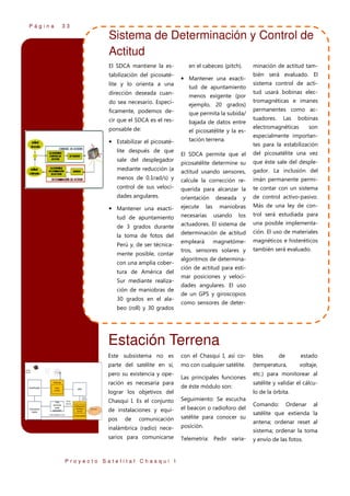 Página

33

Sistema de Determinación y Control de
Actitud
El SDCA mantiene la estabilización del picosatélite y lo orienta a una
dirección deseada cuando sea necesario. Específicamente, podemos decir que el SDCA es el responsable de:

• Estabilizar el picosatélite después de que
sale del desplegador

minación de actitud tam-

en el cabeceo (pitch).

• Mantener una exactitud de apuntamiento
menos exigente (por
ejemplo, 20 grados)
que permita la subida/
bajada de datos entre
el picosatélite y la estación terrena.

bién será evaluado. El
sistema control de actitud usará bobinas electromagnéticas e imanes
permanentes como actuadores.

Las

bobinas

electromagnéticas

son

especialmente importantes para la estabilización

El SDCA permite que el

del picosatélite una vez

picosatélite determine su

que éste sale del desple-

mediante reducción (a

actitud usando sensores,

gador. La inclusión del

menos de 0.1rad/s) y

calcule la corrección re-

imán permanente permi-

control de sus veloci-

querida para alcanzar la

te contar con un sistema

dades angulares.

orientación

y

de control activo-pasivo.

maniobras

Más de una ley de con-

• Mantener una exacti-

ejecute

las

deseada

tud de apuntamiento

necesarias

los

trol será estudiada para

de 3 grados durante

actuadores. El sistema de

una posible implementa-

la toma de fotos del

determinación de actitud

ción. El uso de materiales

empleará

magnéticos e histeréticos

Perú y, de ser técnicamente posible, contar
con una amplia cobertura de América del
Sur mediante realización de maniobras de
30 grados en el alabeo (roll) y 30 grados

usando

magnetóme-

tros, sensores solares y

también será evaluado.

algoritmos de determinación de actitud para estimar posiciones y velocidades angulares. El uso
de un GPS y giroscopios
como sensores de deter-

Estación Terrena
Este subsistema no es

con el Chasqui I, así co-

bles

parte del satélite en sí,

mo con cualquier satélite.

(temperatura,

pero su existencia y operación es necesaria para
lograr los objetivos del

Las principales funciones
de éste módulo son:

Chasqui I. Es el conjunto

Seguimiento: Se escucha

de instalaciones y equi-

el beacon o radioforo del

pos

satélite para conocer su

de

comunicación

inalámbrica (radio) nece-

posición.

sarios para comunicarse

Telemetría: Pedir varia-

Proyecto Satelital Chasqui I

de

estado
voltaje,

etc.) para monitorear al
satélite y validar el cálculo de la órbita.
Comando:

Ordenar

al

satélite que extienda la
antena; ordenar reset al
sistema; ordenar la toma
y envío de las fotos.

 