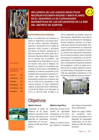 INFLUENCIA DE LOS JUEGOS DIDÁCTICOS
RECREATIVOS MATH-RACING Y MATH-PLANES
EN EL DESARROLLO DE CAPACIDADES
MATEMÁTICAS EN LOS ESTUDIANTES DE LA EBR
DEL DISTRITO DE SORITOR
I . E .

A l f r e d o

T e j a d a

-

S a n

PLANTEAMIENTO DEL PROBLEMA

10,7%. Analizando las posibles causas de

Previo a la elaboración del proyecto se
realizo un diagnostico a los actores directos del proceso educativo (Directores,
docentes y estudiantes de los niveles de
educación inicial, primaria y secundaria
del distrito de Soritor) realizado por el
Club de Ciencias del cuarto grado de la
Institución Educativa Alfredo Tejada, donde se concluyo que el problema

del

aprendizaje de las matemáticas es uno de
Contenido:

los mayores retos para la didáctica; los
factores que inciden en el problema son

Planteamiento 36
del problema

múltiples y de ahí nace su complejidad. El

36

resultados de la evaluación censal del mi-

Objetivos

M a r t í n

problema se evidencia claramente en los
nisterio, estas estadísticas resultan muy

Justificación

37

Hipótesis

37
37
38

Resultados

38

recursos didácticos atractivos en el desarrollo de las sesiones de aprendizaje, motivo por el cual proponemos un conjunto de
juegos didácticos que incorporan el manejo y dominio de operaciones matemáticas
de una manera recreativa, amena, divertida
que propicia la socialización y el internetaprendizaje en los estudiantes. En ese sentido nos planteamos el siguiente problema
de investigación. ¿Cuál es el grado de influencia de los juegos didácticos recreativos math-racing y math-planes en el desarrollo de capacidades matemáticas, en los
estudiantes de EBR del distrito de Soritor?

nacional alcanzan el logro satisfactorio

Conclusiones

poca o casi nula utilización de estrategias y

solo el 12,8% de los estudiantes a nivel

Metodología

esta situación, identificamos entre ellas la

preocupantes, puesto que se observa que

respecto al desarrollo de las matemáticas;
a nivel de San Martin se ha alcanzado un
7,1% y a nivel de UGEL se llega a un

Objetivos
Objetivo General

Objetivos Específicos

Comprobar el grado de

Determinar el nivel de de-

influencia de los juegos

sarrollo

didácticos recreativos math

matemáticas en los alum-

cos

-racing y math-planes en el

nos de la EBR del distrito

racing y math-planes en el

desarrollo de capacidades

de Soritor.

desarrollo de capacidades

matemáticas, en los estudiantes de EBR del distrito
Soritor.

de

capacidades

Diseñar un sistema de juegos didácticos recreativos

para mejorar el aprendizaje
de las matemáticas.
Aplicar los juegos didáctirecreativos

math-

matemáticas, en los estudiantes de EBR del distrito
de Soritor.
Página

36

 