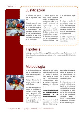 Página

37

Justificación
El proyecto se ejecuto

El trabajo produce im-

ta en los propios hoga-

por las siguientes razo-

pacto social, potencial,

res.

nes:

porque es una propuesta
pedagógica viable y ac-

El trabajo responde a una

cesible,

necesidad social eviden-

implementados

te, ya que es un derecho

pudiendo
en

ser

ser realizado porque es

las

de fácil diseño y elabora-

instituciones Educativas,

de los estudiantes y una

organizaciones

obligación del MED con-

ONG’s y otras de la so-

tar con las herramientas

El trabajo es factible de

sociales,

ciedad civil con el apoyo

necesarias y adecuadas

de diversos sectores, co-

para mejorar aprendizaje

mo las municipalidades,

de los estudiantes.

Gobierno Regional y has-

ción, bajo costo e implementación. Además mejorara el nivel intelectual
de los estudiantes.
Es 100% compatible con
las TIC’s en el área de
matemáticas.

Hipótesis
Los juegos recreativos Math-racing y Math-planes influyen significativamente en el
desarrollo de las capacidades matemáticas, en los estudiantes de EBR del distrito
de Soritor.

Metodología
En la presente investiga-

Además se hizo investi-

Math-planes en los estu-

ción, se desarrollaron los

gación en geometría pla-

diantes y profesores de

pasos que se describen a

na; espacial y analítica,

EBR del distrito de Sori-

continuación.

para realizar el diseño

tor, se realizo una en-

2D, 3D, para obtener po-

cuesta de 10 ítems.

Diseño y elaboración de
juegos

math-racing

y

math-planes.
Esta fase se concreto utilizando el programa informático Thatquiz, Algebrator, Wingeom; Corel
x6 e ilustrador para con-

liedros regulares a medida anatomía y ergonomía

Se trabajo con una mues-

del niño y del adolescen-

tra de la población estu-

te.

diantil de 10 niños del
nivel inicial, de la institu-

Evaluación de capacida-

ción educativa, 50 alum-

des matemáticas de los

nos de educación prima-

estudiantes

ria, de las Instituciones

de

las

muestras de estudio.

seguir las medidas exac-

Educativas:

00499

y

00500, y 20 estudiantes

tas y apropiadas para el

Para medir el nivel de

desarrollo del trabajo.

aceptación del material
didáctico Math-racing y

Influencia de los juegos didácticos y recreativos

de educación secundaria
de la I.E. Alfredo Tejada.

 