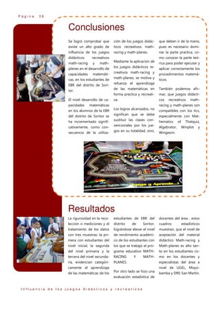 Página

38

Conclusiones
Se logró comprobar que

ción de los juegos didác-

que deben ir de la mano,

existe un alto grado de

ticos recreativos math-

pues es necesario domi-

influencia de los juegos

racing y math-planes.

nar la parte practica, co-

didácticos

mo conocer la parte teó-

recreativos
math-

Mediante la aplicación de

rica para poder ejecutar y

planes en el desarrollo de

los juegos didácticos re-

aplicar correctamente los

math-racing
capacidades

y

matemáti-

creativos math-racing y

cas, en los estudiantes de

math-planes, se motiva y

EBR del distrito de Sori-

procedimientos matemá-

refuerza el aprendizaje

ticos.

de las matemáticas en

El nivel desarrollo de capacidades

También podemos afir-

forma practica y recreati-

tor.

mar, que juegos didácti-

va.

cos

en los alumnos de la EBR

recreativos

math-

racing y math-planes son

matemáticas
Los logros alcanzados, no

compatibles con los tics,

del distrito de Soritor se

significan que se debe

especialmente con Mat-

ha incrementado signifi-

sustituir las clases con-

hematics

cativamente, como consecuencia de la utiliza-

vencionales por los juegos en su totalidad, sino,

Algebrator,

of

Thatquiz,
Winplot

y

Wingeom.

Resultados
La rigurosidad en la reco-

estudiantes de EBR del

docentes del área , estos

lección o mediciones y el

distrito

cuadros

tratamiento de los datos

lográndose elevar el nivel

muestran, que el nivel de

con tres muestras: la pri-

de rendimiento académi-

aceptación del material

mera con estudiantes del

co de los estudiantes con

didáctico Math-racing y

nivel inicial, la segunda

los que se trabajo el pro-

Math-planes es alto tan-

del nivel primaria y la

grama educativo MATH-

to en los estudiantes co-

tercera del nivel secunda-

RACING

mo en los docentes y

ria, evidencian categóri-

PLANES.

de

Y

Soritor,

MATH-

especialistas del área a
nivel de UGEL, Moyo-

camente el aprendizaje
de las matemáticas de los

estadísticos

Por otro lado se hizo una
evaluación estadística de

Influencia de los juegos didácticos y recreativos

bamba y DRE-San Martín.

 