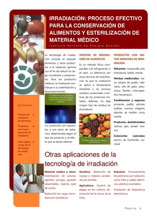 IRRADIACIÓN: PROCESO EFECTIVO
PARA LA CONSERVACIÓN DE
ALIMENTOS Y ESTERILIZACIÓN DE
MATERIAL MÉDICO
I n s t i t u t o

P e r u a n o

d e

E n e r g í a

N u c l e a r

La tecnología de irradia-

PROCESO DE IRRADIA-

PRODUCTOS CON MA-

ción consiste en exponer

CIÓN DE ALIMENTOS

YOR DEMANDA DE IRRA-

alimentos y otros productos a la radiación gamma
con el fin de reducir la carga microbiana y preservarlos.

Para

los

productos

médicos, la irradiación contribuye a su esterilización y
descontaminación.

Es un método físico com-

DIACIÓN

parable a la refrigeración o

Filtrantes: manzanilla, anís,

el calor. La diferencia con

hierbaluisa, boldo, menta.

otras técnicas de esterilización es que la irradiación
se aplica a temperatura
ambiente y no provoca
cambios sustanciales nutritivas de los productos tra-

Hierbas medicinales: maca, sangre de grado, valeriana, uña de gato, pasuchaca, llantén, chancapiedra, hercampuri.

tados. Además, no deja
ningún tipo de residuo en

pimienta, palillo, achiote,

el producto.

Contenido:

Condimentos y especias:
azafrán, comino, orégano,
páprika, ají molido, curry,

Proceso de 4
irradiación
de alimentos

canela.
Productos deshidratados:

Productos
4
con mayor
demanda de
irradiación

Los productos son expues-

cachua, ajos, perejil, hue-

tos a una dosis de radia-

vos.

Otras aplica- 4
ciones de la
tecnología
de irradiación

to que se desee obtener.

ción, determinada según el

Colorantes

tipo de producto y el efec-

naturales:

carmín de Cochinilla, carmisol.

Otras aplicaciones de la
tecnología de irradiación
Material médico y otros:

Genética:

Esterilización de suturas,

nuevas y mejores varieda-

de polímeros por radiación,

algodón, jeringas, guantes

des de semillas.

como hilos y cables eléctri-

desechables, injertos (piel
de cerdo).

Obtención de

Agricultura:

Control de

Industria:

Procesamiento

cos, plásticos reciclados.

plagas en los cultivos: eli-

Irradiación de dispositivos

Reducción de carga micro-

minación de la mosca de la

electrónicos.

biana en cosméticos.

fruta.

Página

4

 