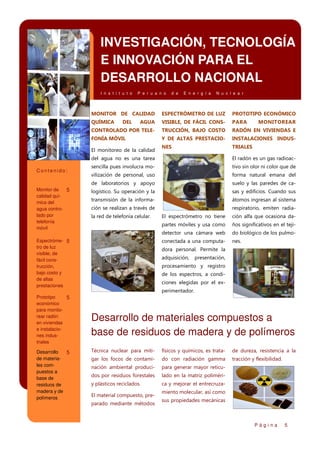 INVESTIGACIÓN, TECNOLOGÍA
E INNOVACIÓN PARA EL
DESARROLLO NACIONAL
I n s t i t u t o

P e r u a n o

d e

E n e r g í a

N u c l e a r

MONITOR DE CALIDAD

ESPECTRÓMETRO DE LUZ

PROTOTIPO ECONÓMICO

QUÍMICA

AGUA

VISIBLE, DE FÁCIL CONS-

PARA

CONTROLADO POR TELE-

TRUCCIÓN, BAJO COSTO

RADÓN EN VIVIENDAS E

FONÍA MÓVIL

Y DE ALTAS PRESTACIO-

INSTALACIONES INDUS-

NES

TRIALES

DEL

El monitoreo de la calidad

MONITOREAR

del agua no es una tarea

Monitor de
5
calidad química del
agua controlado por
telefonía
móvil

sencilla pues involucra mo-

tivo sin olor ni color que de

vilización de personal, uso

forma natural emana del

de laboratorios y apoyo

Contenido:

El radón es un gas radioac-

suelo y las paredes de ca-

logístico. Su operación y la

sas y edificios. Cuando sus

transmisión de la informa-

átomos ingresan al sistema

ción se realizan a través de

respiratorio, emiten radia-

la red de telefonía celular.

ción alfa que ocasiona da-

partes móviles y usa como

ños significativos en el teji-

detector una cámara web

do biológico de los pulmo-

conectada a una computa-

Espectróme- 5
tro de luz
visible, de
fácil construcción,
bajo costo y
de altas
prestaciones

El espectrómetro no tiene

nes.

dora personal. Permite la
adquisición,

presentación,

procesamiento y registro
de los espectros, a condiciones elegidas por el experimentador.

Prototipo
5
económico
para monitorear radón
en viviendas
e instalaciones industriales

Desarrollo
5
de materiales compuestos a
base de
residuos de
madera y de
polímeros

Desarrollo de materiales compuestos a
base de residuos de madera y de polímeros
Técnica nuclear para miti-

físicos y químicos, es trata-

de dureza, resistencia a la

gar los focos de contami-

do con radiación gamma

tracción y flexibilidad.

nación ambiental produci-

para generar mayor reticu-

dos por residuos forestales

lado en la matriz poliméri-

y plásticos reciclados.

ca y mejorar el entrecruza-

El material compuesto, preparado mediante métodos

miento molecular, así como
sus propiedades mecánicas

Página

5

 