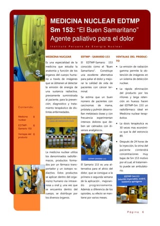 MEDICINA NUCLEAR EDTMP
Sm 153: “El Buen Samaritano”
Agente paliativo para el dolor
I n s t i t u t o

P e r u a n o

d e

E n e r g í a

N u c l e a r

MEDICINA NUCLEAR

EDTMP - SAMARIO 153

Es una especialidad de la

El

medicina que estudia la

conocido como el “Buen

anatomía y función de los

Samaritano”.

Constituye

gamma permite la ob-

órganos del cuerpo huma-

una excelente alternativa

tención de imágenes en

no a través de imágenes

para paliar el dolor y mejo-

un sistema de detección

que se obtienen al detectar

rar la calidad de vida de

nuclear.

la emisión de energía de

pacientes con cáncer ter-

una

minal.

sustancia

previamente

radiactiva,

suministrada

ción, diagnostico y tratamiento terapéutico de distintas enfermedades.
Medicina
nuclear

153

TO

• La emisión de radiación

• La rápida eliminación
del producto por los

6

Se estima que un buen

riñones y larga reten-

número de pacientes con

ción en huesos hacen

carcinomas

mama,

del EDTMP-Sm 153 un

próstata y pulmón desarro-

radiofármaco ideal en

llan metástasis óseas y con

Medicina nuclear terap-

frecuencia

al paciente, para la prevenContenido:

EDTMP-Samario

VENTAJAS DEL PRODUC-

éutica.

de

experimentan

intensos dolores que de-

EDTMP6
Samario 153

ben ser calmados con diversos analgésicos.

Ventajas del 6
producto

• La dosis terapéutica es
30 veces mas económica que la del estroncio
89.

• Después de 24 horas de
la inyección, la orina del
paciente

La medicina nuclear utiliza

contendrá

concentraciones

los denominados radiofár-

muy

bajas de Sm 153 motivo

macos, productos formados por un fármaco trans-

El Samario 153 es una al-

portador y un isotopo ra-

ternativa para el alivio del

diactivo. Estos productos

dolor, que se consigue a la

se aplican dentro del orga-

primera o segunda semana

nismo humano vía intrave-

de la aplicación , mejoran-

nosa u oral y, una vez que

do

se encuentra dentro del

Además a diferencia de los

cuerpo, se distribuye por

opioides, su efecto se man-

los diversos órganos.

por el cual, el tratamien-

tiene por varios meses.

to puede ser ambulatorio.

progresivamente.

Página

6

 