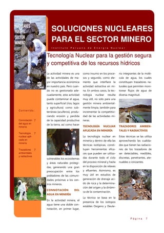 SOLUCIONES NUCLEARES
PARA EL SECTOR MINERO
I n s t i t u t o

P e r u a n o

d e

E n e r g í a

N u c l e a r

Tecnología Nuclear para la gestión segura
y competitiva de los recursos hídricos
La actividad minera es una

sos y segundo, como ele-

cula de agua, los cuales

yor importancia económica

mento que interfiere la

constituyen trazadores na-

en nuestro país. Pero cuan-

actividad extractiva en mi-

turales que permiten moni-

do no es gestionada ade-

na. En ambos casos, la tec-

torear flujos de agua de

cuadamente, esta actividad

nología

diversa magnitud.

puede contaminar el agua,

muy útil, no solo para una

tanto superficial (ríos, lagos

gestión minera ambiental-

y agricultura) como sub-

mente limpia, también para

terránea (acuíferos), produ-

incrementar la competitivi-

ciendo erosión y perdida
Connotación 7
del agua en
minería

rio integrantes de la molé-

de las actividades de ma-

Contenido:

como insumo en los proce-

dad de las actividades mi-

de la capacidad productiva

neras.

de la tierra, así como hacer

TECNOLOGÍA

resulta

NUCLEAR

TRAZADORES

AMBIEN-

APLICADA EN MINERÍA

TALES Y RADIACTIVOS

La tecnología nuclear en

Estas técnicas se las utiliza

minería y dentro de ella las

aprovechando las cualida-

técnicas isotópicas, consti-

des que tienen las radiacio-

tuyen herramientas efica-

nes de los trazadores de

ces que pueden ser utiliza-

ser detectables, medibles,

vulnerables los ecosistemas

das durante todo el ciclo

discretas, penetrantes, ate-

y áreas naturales protegi-

del proceso mineral y hasta

nuables o ionizantes.

das, generando una gran

en la disposición de relaves

preocupación

los

y efluentes. Asimismo, es

pobladores de las comuni-

muy útil en estudios de

dades próximas a los cen-

generación de drenaje aci-

tros mineros.

do de roca y la determina-

Tecnología 7
nuclear aplicada en
minería
Trazadores 7
ambientales
y radiactivos

nuclear

entre

CONNOTACIÓN

DEL

AGUA EN MINERÍA
En la actividad minera, el
agua tiene una doble connotación, en primer lugar,

ción del origen y la dinámica de la contaminación.
La técnica se basa en la
presencia de los isotopos
estables Oxigeno y Deute-

Página

7

 