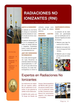 RADIACIONES NO
IONIZANTES (RNI)
U n i v e r s i d a d

N a c i o n a l

¿QUÉ ES LA RADIACIÓN?
La radiación es una forma
de energía en movimiento

d e

suficiente

I n g e n i e r í a

energía

como

para romper los enlaces
atómicos.

que esta presente en nues-

ESPECTRO

tro mundo de forma natu-

EQUIPAMIENTO ESPECIALIZADO
La precisión de las medi-

ELECTRO-

MAGNÉTICO

ral o artificial.

ciones

son

garantizadas

por los Certificados de Calibración Vigentes de todos
los equipos.

La radiación electromagnética es la propagación de

• Medición para baja fre-

ondas de energía eléctrica

cuencia (5 Hz-32 kHz).

y magnética moviéndose

• Medición de banda An-

juntas a través del espacio

cha en el rango de 9 kHz

a la velocidad de la luz.
Contenido:

-50 GHz.

¿QUÉ SON RADIACIONES

• Medición para el rango

NO IONIZANTES?
¿Qué es la
radiación?

Son ondas electromagnéti-

Equipamien- 8
to especializado
Expertos en
radiaciones
no ionizantes

de frecuencias de 9 kHz-

8

8

6 GHz.

cas cuyas frecuencias se
extienden desde 0 Hz hasta
aproximadamente 3 x 1015
Hz, por lo que antes de esa
frecuencia, las ondas electromagnéticas no tienen lo

Expertos en Radiaciones No
Ionizantes
Las mediciones son realiza-

Campos Electromagnéticos

das por expertos califica-

del INICTEL-UNI” que brin-

dos en radiaciones no ioni-

da asesoría científico técni-

zantes, lo que garantiza la

ca en la protección contra

calidad de las mediciones .

las RNI y fomenta la trans-

El INICTEL-UNI cuenta con
“El Grupo de Estudio de

ferencia de conocimientos
respecto a las radiaciones
no ionizantes.
Página

8

 
