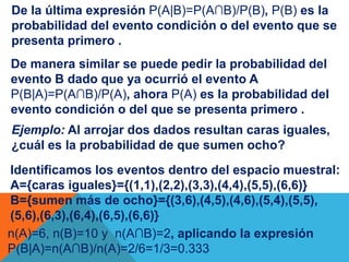 De la última expresión P(A|B)=P(A∩B)/P(B), P(B) es la 
probabilidad del evento condición o del evento que se 
presenta primero . 
De manera similar se puede pedir la probabilidad del 
evento B dado que ya ocurrió el evento A 
P(B|A)=P(A∩B)/P(A), ahora P(A) es la probabilidad del 
evento condición o del que se presenta primero . 
Ejemplo: Al arrojar dos dados resultan caras iguales, 
¿cuál es la probabilidad de que sumen ocho? 
Identificamos los eventos dentro del espacio muestral: 
A={caras iguales}={(1,1),(2,2),(3,3),(4,4),(5,5),(6,6)} 
B={sumen más de ocho}={(3,6),(4,5),(4,6),(5,4),(5,5), 
(5,6),(6,3),(6,4),(6,5),(6,6)} 
n(A)=6, n(B)=10 y n(A∩B)=2, aplicando la expresión 
P(B|A)=n(A∩B)/n(A)=2/6=1/3=0.333 
. 
 