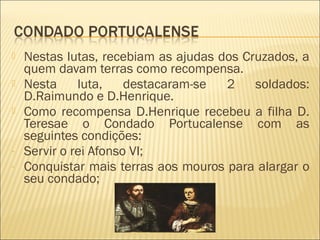  Nestas lutas, recebiam as ajudas dos Cruzados, a
quem davam terras como recompensa.
 Nesta luta, destacaram-se 2 soldados:
D.Raimundo e D.Henrique.
 Como recompensa D.Henrique recebeu a filha D.
Teresae o Condado Portucalense com as
seguintes condições:
- Servir o rei Afonso VI;
- Conquistar mais terras aos mouros para alargar o
seu condado;
 