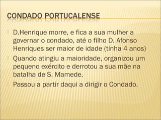  D.Henrique morre, e fica a sua mulher a
governar o condado, até o filho D. Afonso
Henriques ser maior de idade (tinha 4 anos)
 Quando atingiu a maioridade, organizou um
pequeno exército e derrotou a sua mãe na
batalha de S. Mamede.
 Passou a partir daqui a dirigir o Condado.
 