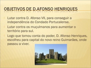  Lutar contra D. Afonso VII, para conseguir a
independência do Condado Portucalense.
 Lutar contra os muçulmanos para aumentar o
território para sul.
 Logo que tomou conta do poder, D. Afonso Henriques,
escolheu para capital do novo reino Guimarães, onde
passou a viver.
 