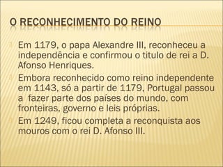  Em 1179, o papa Alexandre III, reconheceu a
independência e confirmou o titulo de rei a D.
Afonso Henriques.
 Embora reconhecido como reino independente
em 1143, só a partir de 1179, Portugal passou
a fazer parte dos países do mundo, com
fronteiras, governo e leis próprias.
 Em 1249, ficou completa a reconquista aos
mouros com o rei D. Afonso III.
 