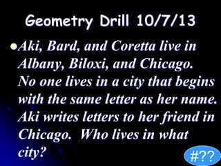 Geometry Drill 10/7/13
Aki, Bard, and Coretta live in
Albany, Biloxi, and Chicago.
No one lives in a city that begins
with the same letter as her name.
Aki writes letters to her friend in
Chicago. Who lives in what
city? #??
 