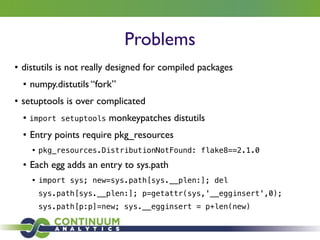 Problems
• distutils is not really designed for compiled packages	

• numpy.distutils “fork”	

• setuptools is over complicated	

• import setuptools monkeypatches distutils	

• Entry points require pkg_resources	

• pkg_resources.DistributionNotFound: flake8==2.1.0
• Each egg adds an entry to sys.path	

• import sys; new=sys.path[sys.__plen:]; del
sys.path[sys.__plen:]; p=getattr(sys,'__egginsert',0);
sys.path[p:p]=new; sys.__egginsert = p+len(new)
 