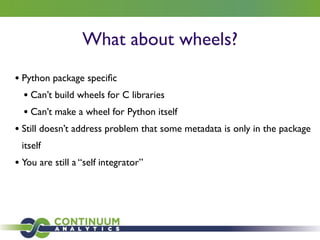 What about wheels?
• Python package speciﬁc	

• Can’t build wheels for C libraries 	

• Can’t make a wheel for Python itself	

• Still doesn’t address problem that some metadata is only in the package
itself	

• You are still a “self integrator”
 