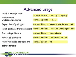 Advanced usage
Install a package in an
environment
conda install -n py3k sympy
Update all packages conda update --all
Export list of packages conda list --export packages.txt
Install packages from an export conda install --file packages.txt
See package history conda list --revisions
Revert to a revision conda install --revision 23
Remove unused packages and
cached tarballs
conda clean -pt
 
