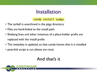 Installation
• The tarball is unarchived in the pkgs directory	

• Files are hard-linked to the install path	

• Shebang lines and other instances of a place-holder preﬁx are
replaced with the install preﬁx	

• The metadata is updated, so that conda knows that it is installed 	

• post-link script is run (these are rare)
And that’s it
conda install sympy
 