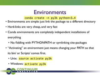 Environments
• Environments are simple: just link the package to a different directory	

• Hard-links are very cheap, and very fast	

• Conda environments are completely independent installations of
everything	

• No ﬁddling with PYTHONPATH or symlinking site-packages	

• “Activating” an environment just means changing your PATH so that
its bin/ or Scripts/ comes ﬁrst.	

• Unix:	

• Windows:
conda create -n py3k python=3.4
source activate py3k
activate py3k
 